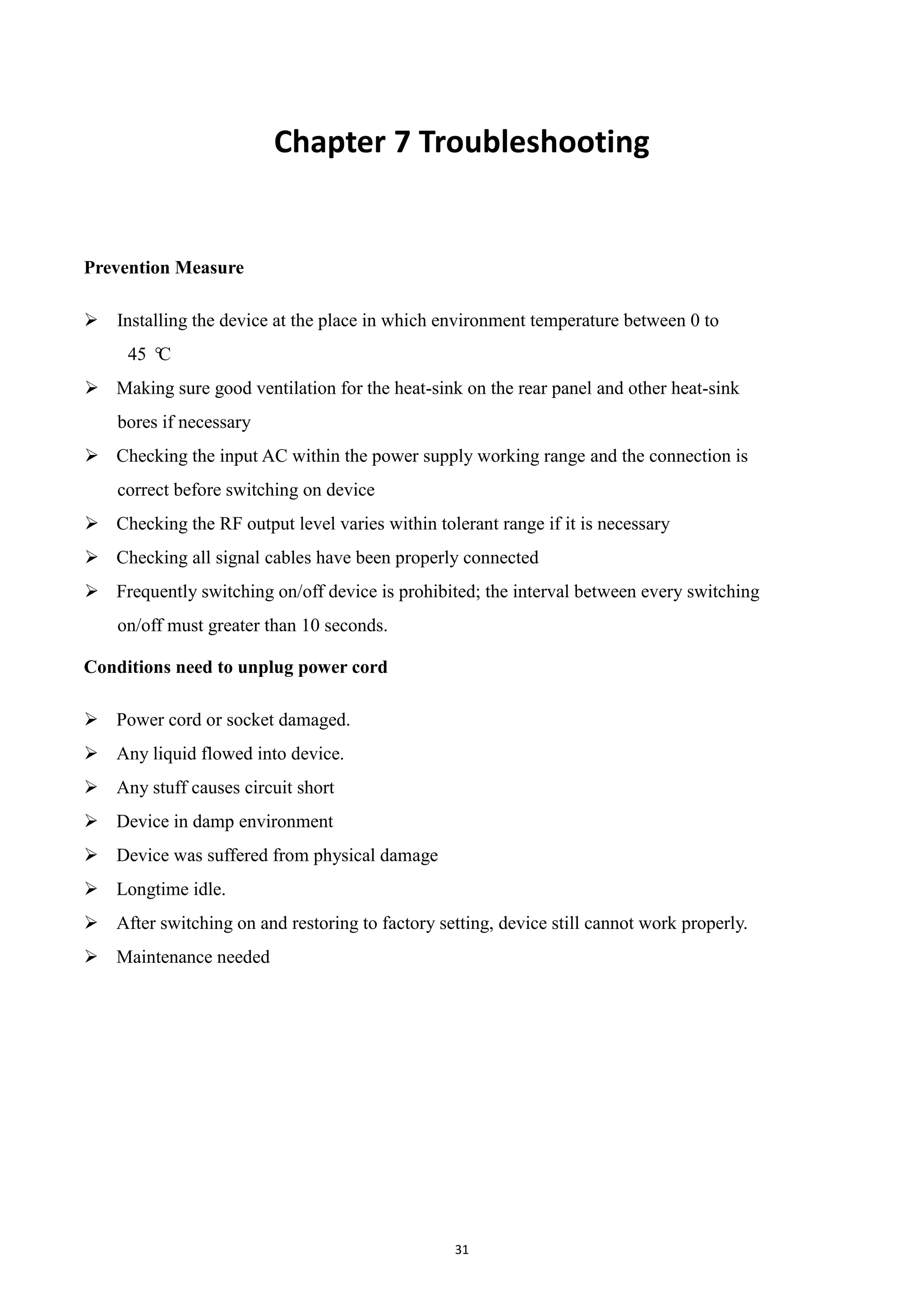 31
Chapter 7 Troubleshooting
Prevention Measure
 Installing the device at the place in which environment temperature between 0 to
45 °C
 Making sure good ventilation for the heat-sink on the rear panel and other heat-sink
bores if necessary
 Checking the input AC within the power supply working range and the connection is
correct before switching on device
 Checking the RF output level varies within tolerant range if it is necessary
 Checking all signal cables have been properly connected
 Frequently switching on/off device is prohibited; the interval between every switching
on/off must greater than 10 seconds.
Conditions need to unplug power cord
 Power cord or socket damaged.
 Any liquid flowed into device.
 Any stuff causes circuit short
 Device in damp environment
 Device was suffered from physical damage
 Longtime idle.
 After switching on and restoring to factory setting, device still cannot work properly.
 Maintenance needed
 