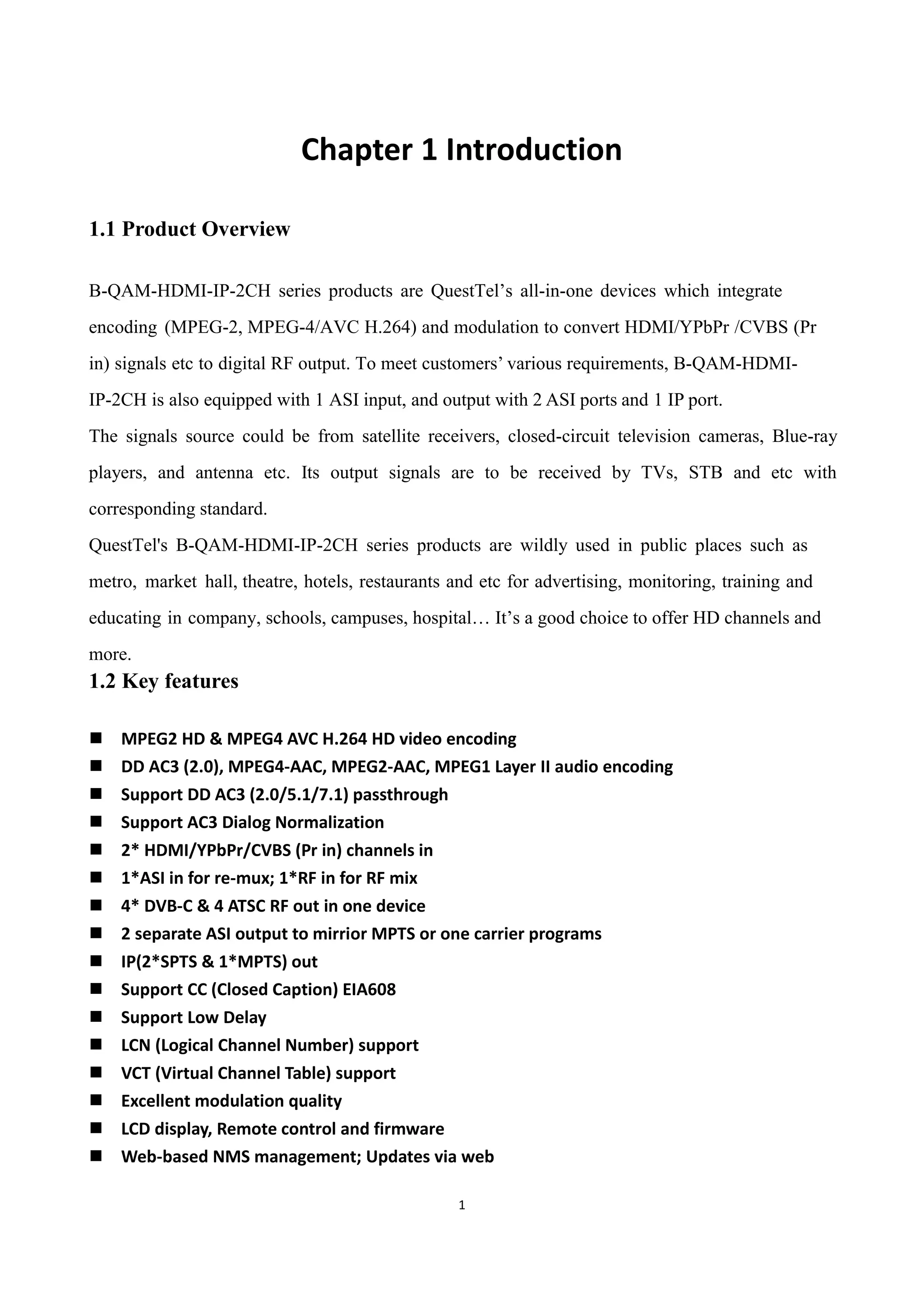 1
Chapter 1 Introduction
1.1 Product Overview
B-QAM-HDMI-IP-2CH series products are QuestTel‟s all-in-one devices which integrate
encoding (MPEG-2, MPEG-4/AVC H.264) and modulation to convert HDMI/YPbPr /CVBS (Pr
in) signals etc to digital RF output. To meet customers‟ various requirements, B-QAM-HDMI-
IP-2CH is also equipped with 1 ASI input, and output with 2 ASI ports and 1 IP port.
The signals source could be from satellite receivers, closed-circuit television cameras, Blue-ray
players, and antenna etc. Its output signals are to be received by TVs, STB and etc with
corresponding standard.
QuestTel's B-QAM-HDMI-IP-2CH series products are wildly used in public places such as
metro, market hall, theatre, hotels, restaurants and etc for advertising, monitoring, training and
educating in company, schools, campuses, hospital… It‟s a good choice to offer HD channels and
more.
1.2 Key features
 MPEG2 HD & MPEG4 AVC H.264 HD video encoding
 DD AC3 (2.0), MPEG4-AAC, MPEG2-AAC, MPEG1 Layer II audio encoding
 Support DD AC3 (2.0/5.1/7.1) passthrough
 Support AC3 Dialog Normalization
 2* HDMI/YPbPr/CVBS (Pr in) channels in
 1*ASI in for re-mux; 1*RF in for RF mix
 4* DVB-C & 4 ATSC RF out in one device
 2 separate ASI output to mirrior MPTS or one carrier programs
 IP(2*SPTS & 1*MPTS) out
 Support CC (Closed Caption) EIA608
 Support Low Delay
 LCN (Logical Channel Number) support
 VCT (Virtual Channel Table) support
 Excellent modulation quality
 LCD display, Remote control and firmware
 Web-based NMS management; Updates via web
 
