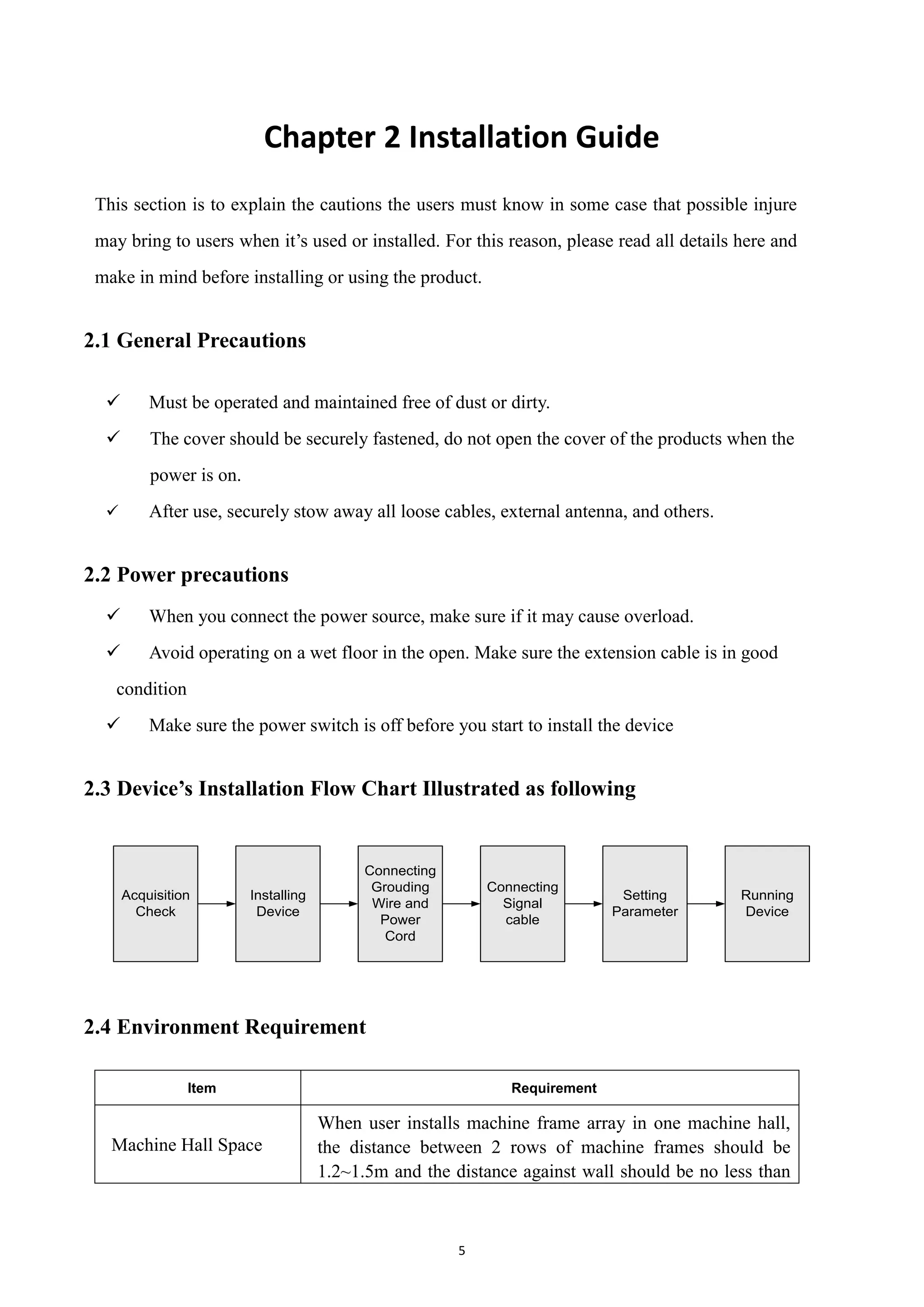 5
Chapter 2 Installation Guide
This section is to explain the cautions the users must know in some case that possible injure
may bring to users when it‟s used or installed. For this reason, please read all details here and
make in mind before installing or using the product.
2.1 General Precautions
 Must be operated and maintained free of dust or dirty.
 The cover should be securely fastened, do not open the cover of the products when the
power is on.
 After use, securely stow away all loose cables, external antenna, and others.
2.2 Power precautions
 When you connect the power source, make sure if it may cause overload.
 Avoid operating on a wet floor in the open. Make sure the extension cable is in good
condition
 Make sure the power switch is off before you start to install the device
2.3 Device’s Installation Flow Chart Illustrated as following
Connecting
Grouding
Wire and
Power
Cord
Acquisition
Check
Installing
Device
Setting
Parameter
Running
Device
Connecting
Signal
cable
2.4 Environment Requirement
Item Requirement
Machine Hall Space
When user installs machine frame array in one machine hall,
the distance between 2 rows of machine frames should be
1.2~1.5m and the distance against wall should be no less than
 