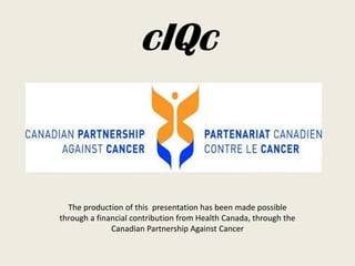 The production of this presentation has been made possible
through a financial contribution from Health Canada, through the
Canadian Partnership Against Cancer
cIQc
 
