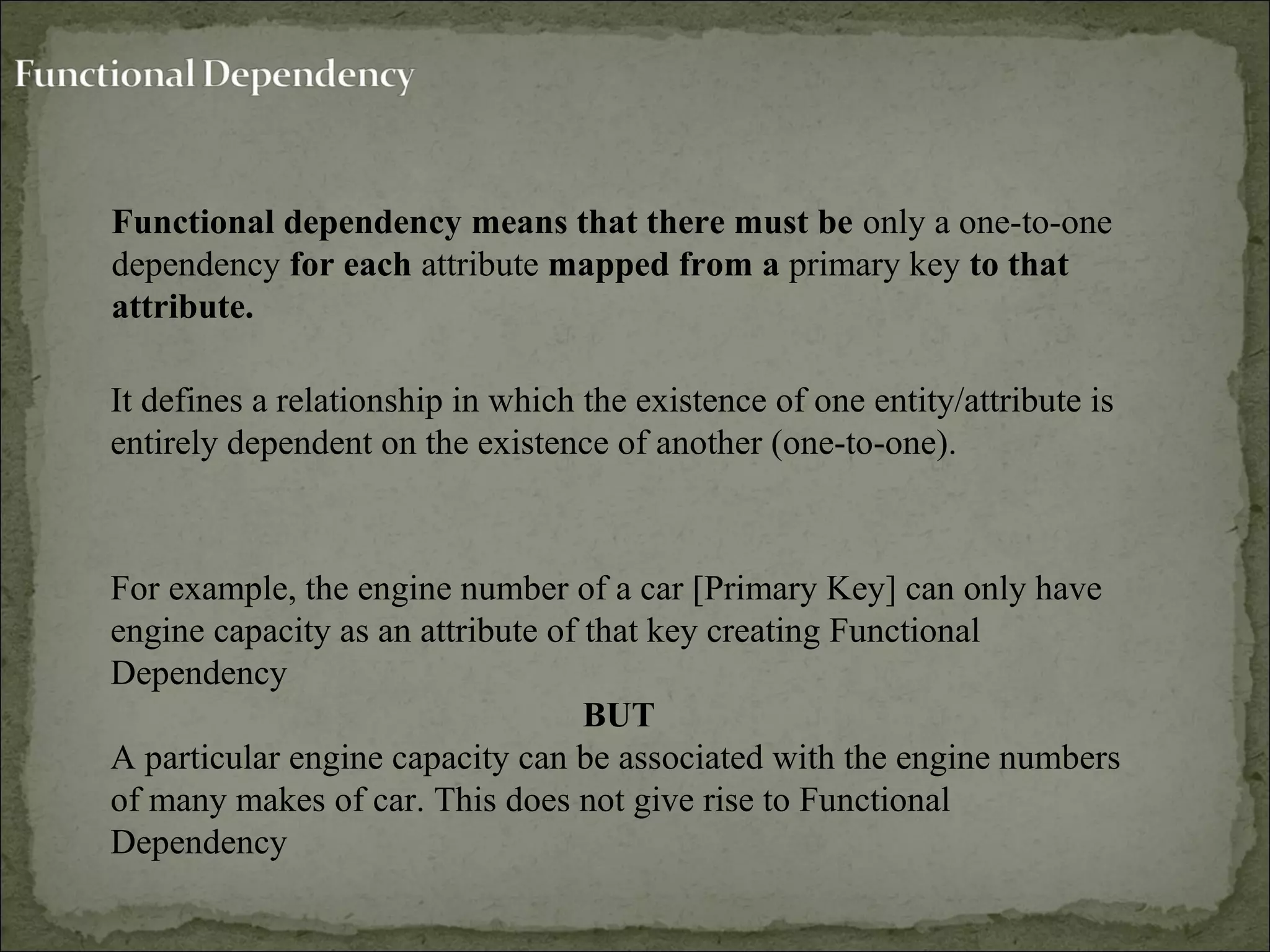 Functional dependency means that there must be only a one-to-one
dependency for each attribute mapped from a primary key to that
attribute.
For example, the engine number of a car [Primary Key] can only have
engine capacity as an attribute of that key creating Functional
Dependency
BUT
A particular engine capacity can be associated with the engine numbers
of many makes of car. This does not give rise to Functional
Dependency
It defines a relationship in which the existence of one entity/attribute is
entirely dependent on the existence of another (one-to-one).
 