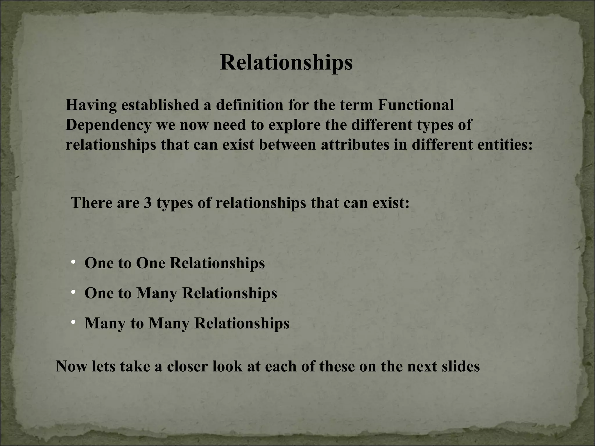 Relationships
Having established a definition for the term Functional
Dependency we now need to explore the different types of
relationships that can exist between attributes in different entities:
There are 3 types of relationships that can exist:
• One to One Relationships
• One to Many Relationships
• Many to Many Relationships
Now lets take a closer look at each of these on the next slides
 