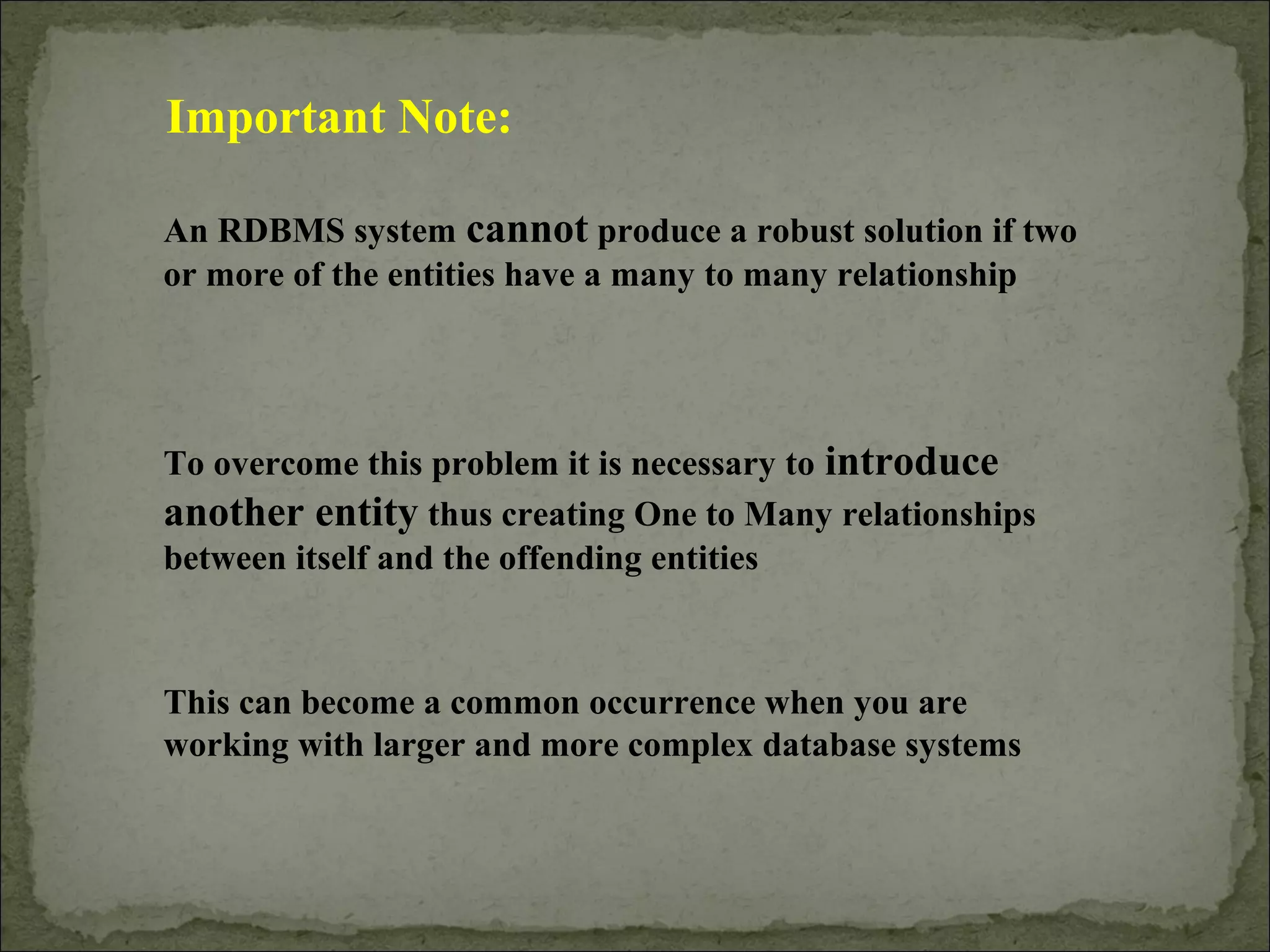 Important Note:
An RDBMS system cannot produce a robust solution if two
or more of the entities have a many to many relationship
To overcome this problem it is necessary to introduce
another entity thus creating One to Many relationships
between itself and the offending entities
This can become a common occurrence when you are
working with larger and more complex database systems
 