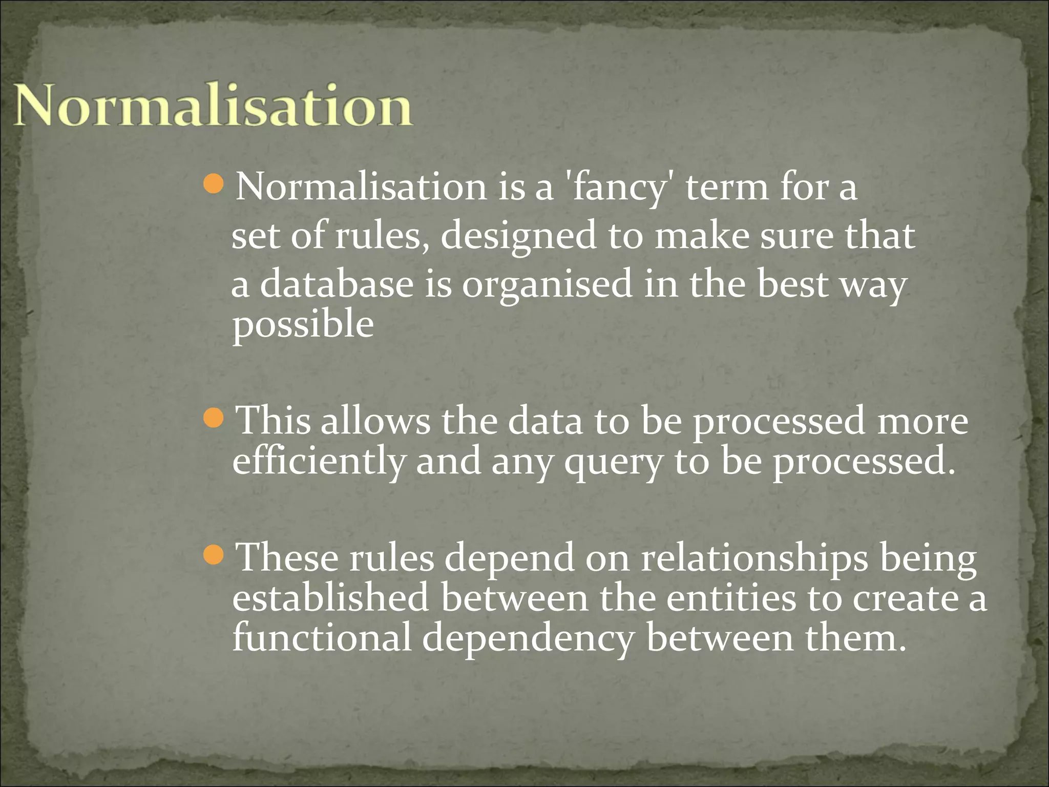 Normalisation is a 'fancy' term for a
set of rules, designed to make sure that
a database is organised in the best way
possible
This allows the data to be processed more
efficiently and any query to be processed.
These rules depend on relationships being
established between the entities to create a
functional dependency between them.
 