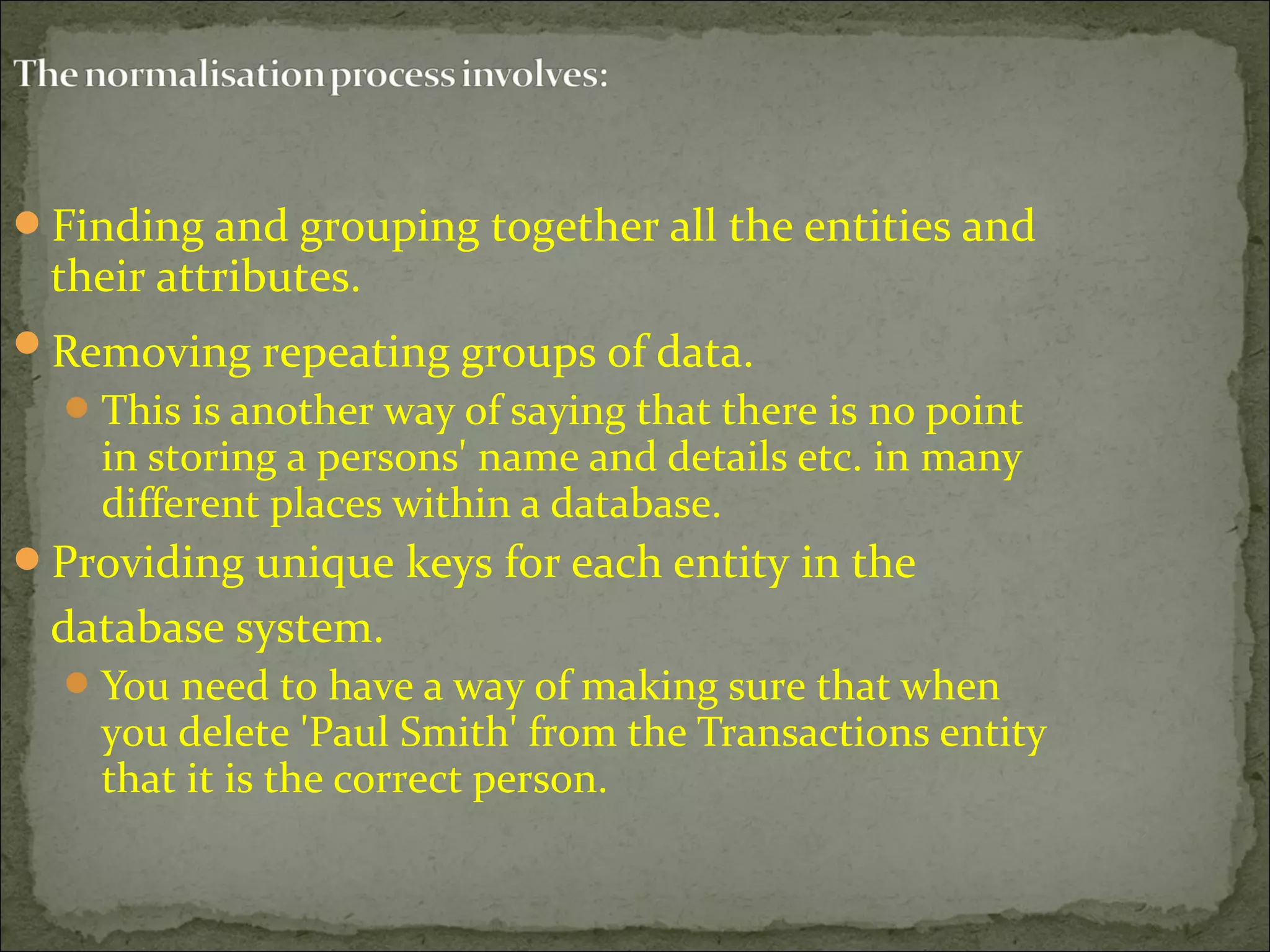 Finding and grouping together all the entities and
their attributes.
Removing repeating groups of data.
This is another way of saying that there is no point
in storing a persons' name and details etc. in many
different places within a database.
Providing unique keys for each entity in the
database system.
You need to have a way of making sure that when
you delete 'Paul Smith' from the Transactions entity
that it is the correct person.
 