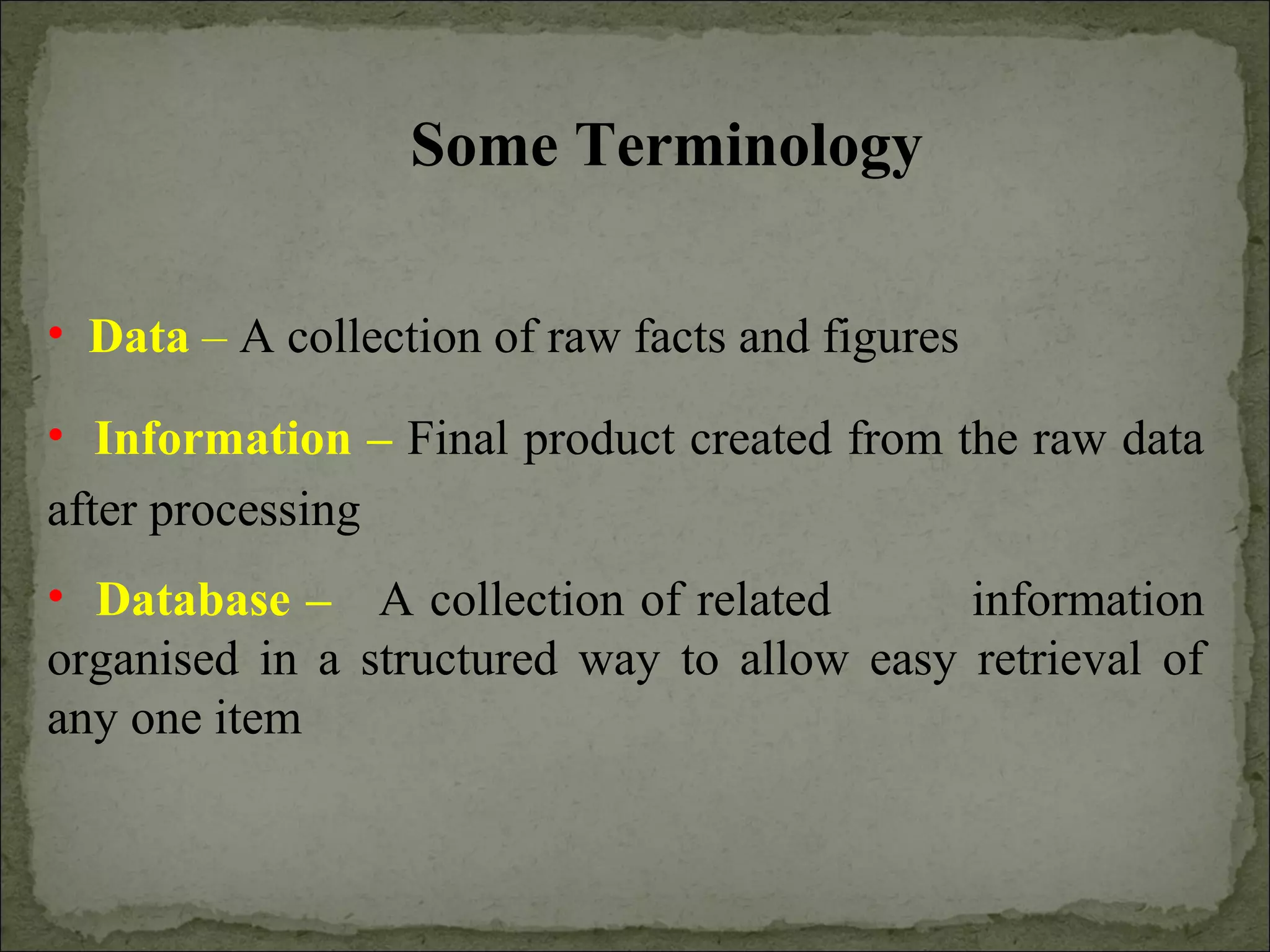 • Data – A collection of raw facts and figures
• Information – Final product created from the raw data
after processing
• Database – A collection of related information
organised in a structured way to allow easy retrieval of
any one item
Some Terminology
 
