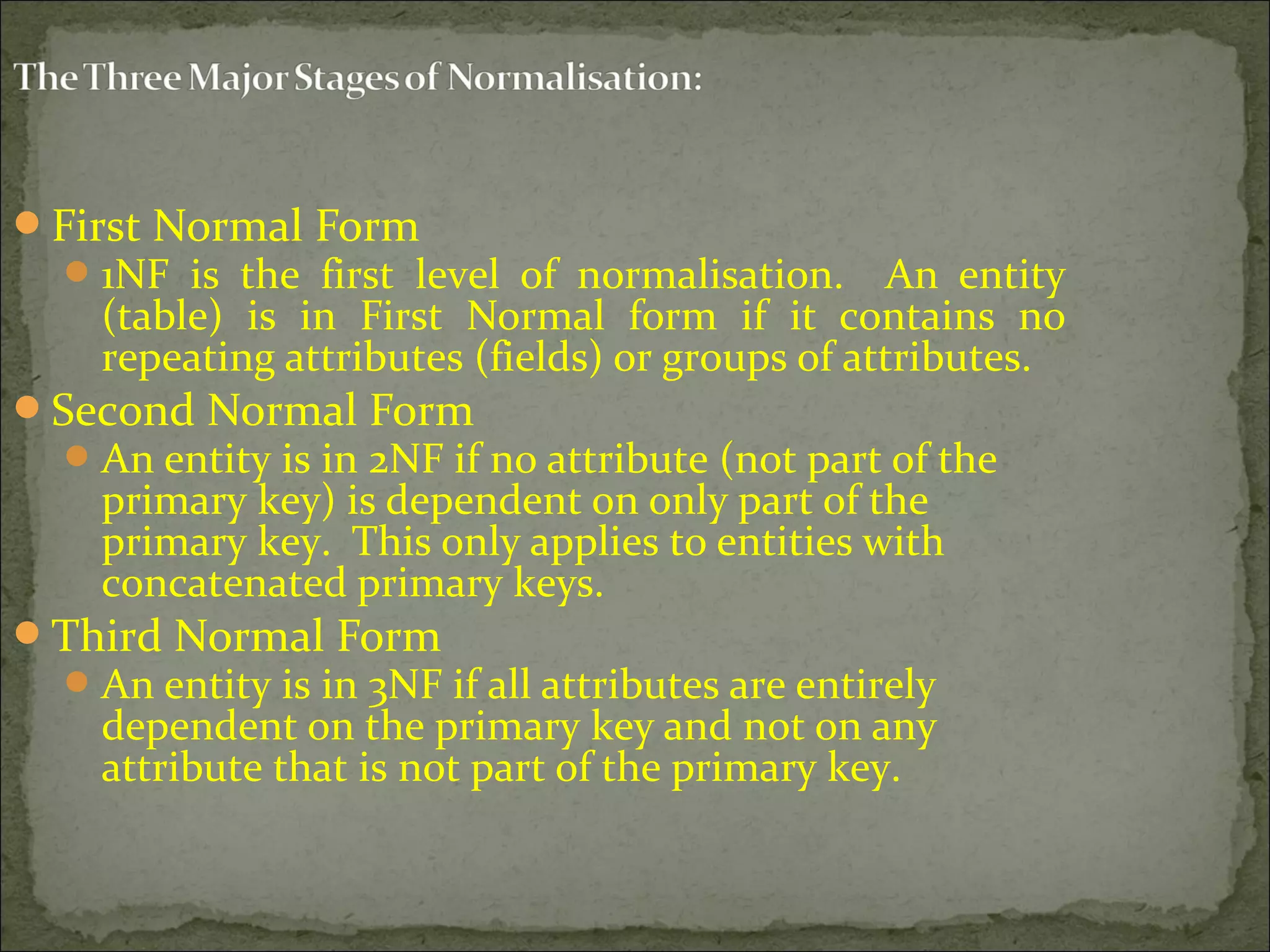 First Normal Form
1NF is the first level of normalisation. An entity
(table) is in First Normal form if it contains no
repeating attributes (fields) or groups of attributes.
Second Normal Form
An entity is in 2NF if no attribute (not part of the
primary key) is dependent on only part of the
primary key. This only applies to entities with
concatenated primary keys.
Third Normal Form
An entity is in 3NF if all attributes are entirely
dependent on the primary key and not on any
attribute that is not part of the primary key.
 