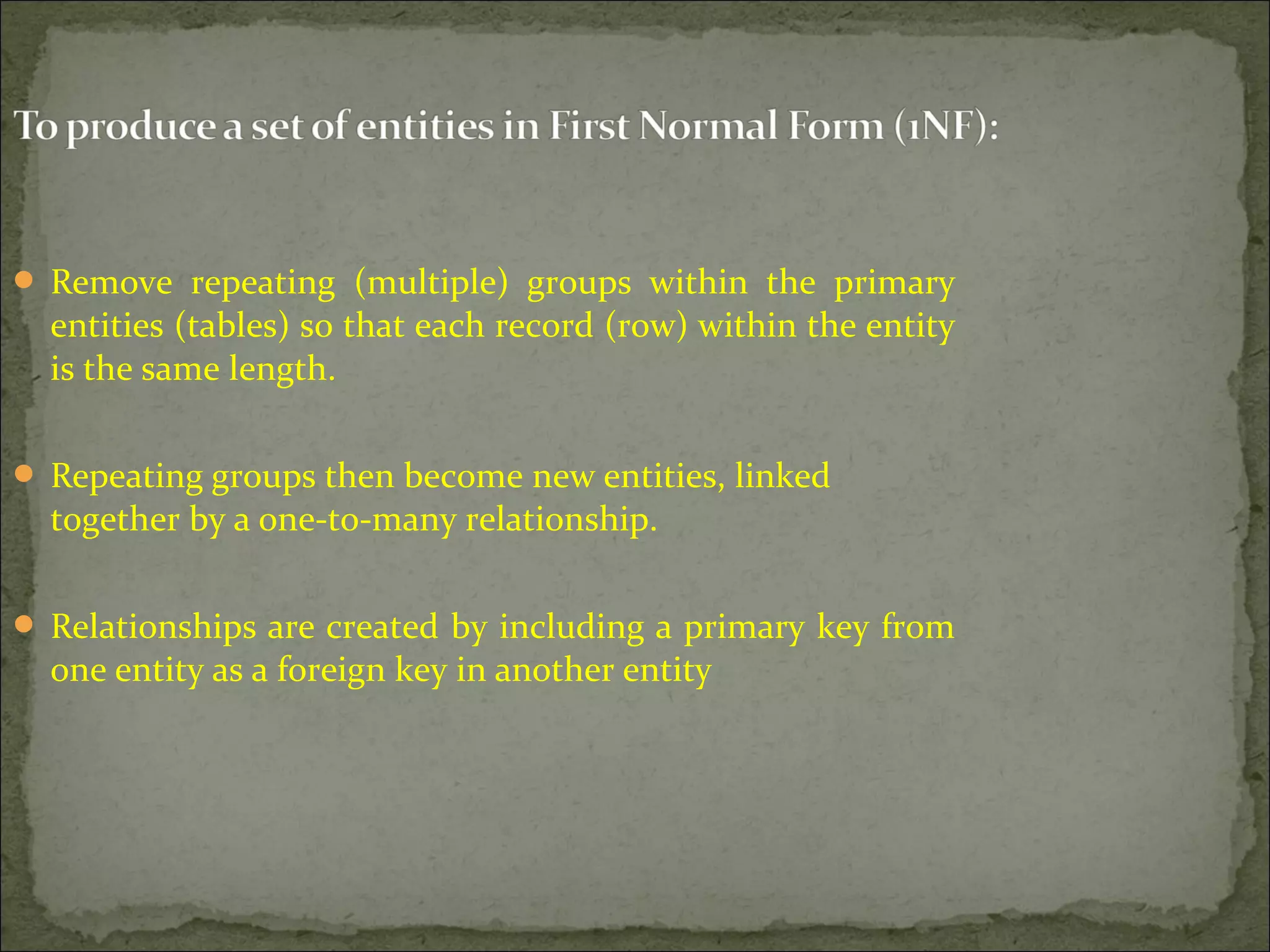  Remove repeating (multiple) groups within the primary
entities (tables) so that each record (row) within the entity
is the same length.
 Repeating groups then become new entities, linked
together by a one-to-many relationship.
 Relationships are created by including a primary key from
one entity as a foreign key in another entity
 