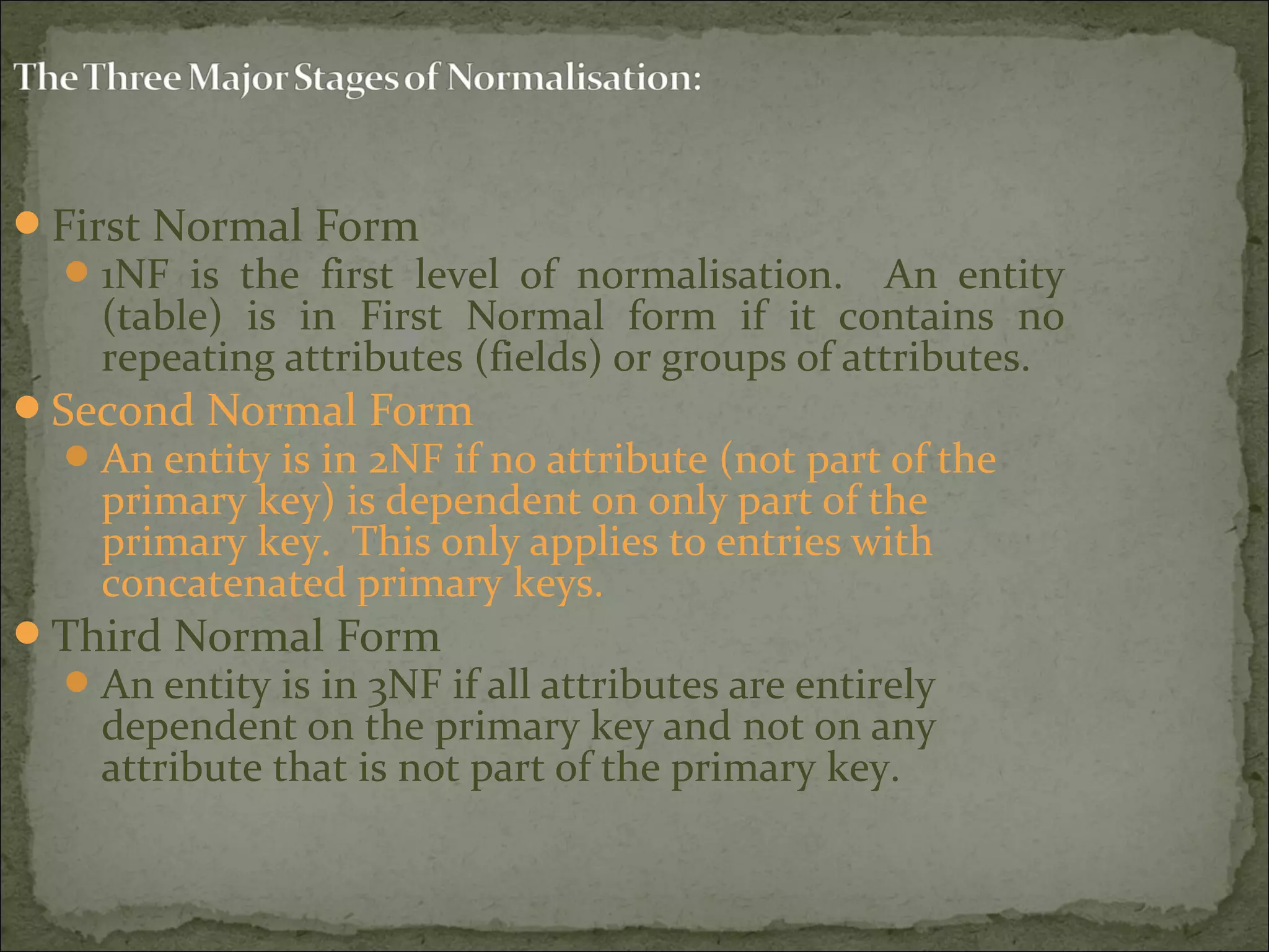 First Normal Form
1NF is the first level of normalisation. An entity
(table) is in First Normal form if it contains no
repeating attributes (fields) or groups of attributes.
Second Normal Form
An entity is in 2NF if no attribute (not part of the
primary key) is dependent on only part of the
primary key. This only applies to entries with
concatenated primary keys.
Third Normal Form
An entity is in 3NF if all attributes are entirely
dependent on the primary key and not on any
attribute that is not part of the primary key.
 