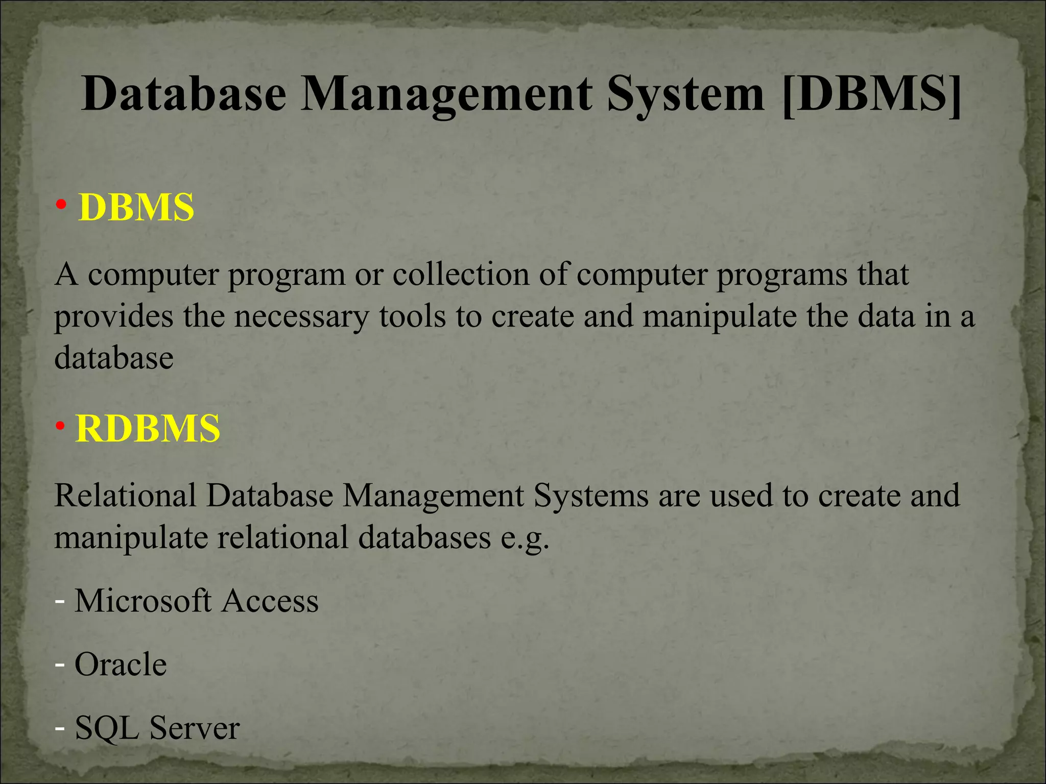 Database Management System [DBMS]
• DBMS
A computer program or collection of computer programs that
provides the necessary tools to create and manipulate the data in a
database
• RDBMS
Relational Database Management Systems are used to create and
manipulate relational databases e.g.
- Microsoft Access
- Oracle
- SQL Server
 