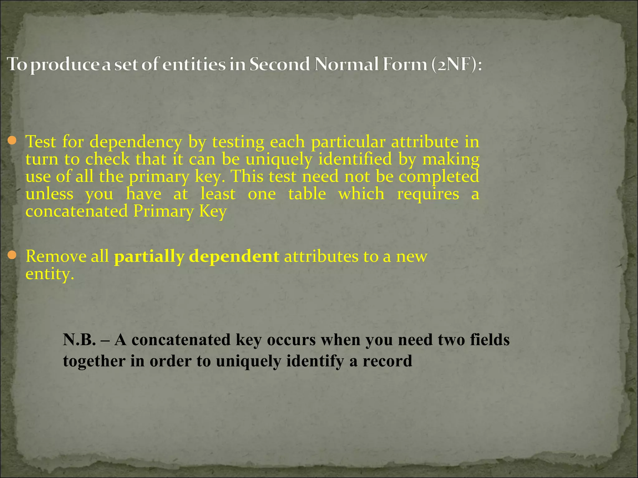  Test for dependency by testing each particular attribute in
turn to check that it can be uniquely identified by making
use of all the primary key. This test need not be completed
unless you have at least one table which requires a
concatenated Primary Key
 Remove all partially dependent attributes to a new
entity.
N.B. – A concatenated key occurs when you need two fields
together in order to uniquely identify a record
 