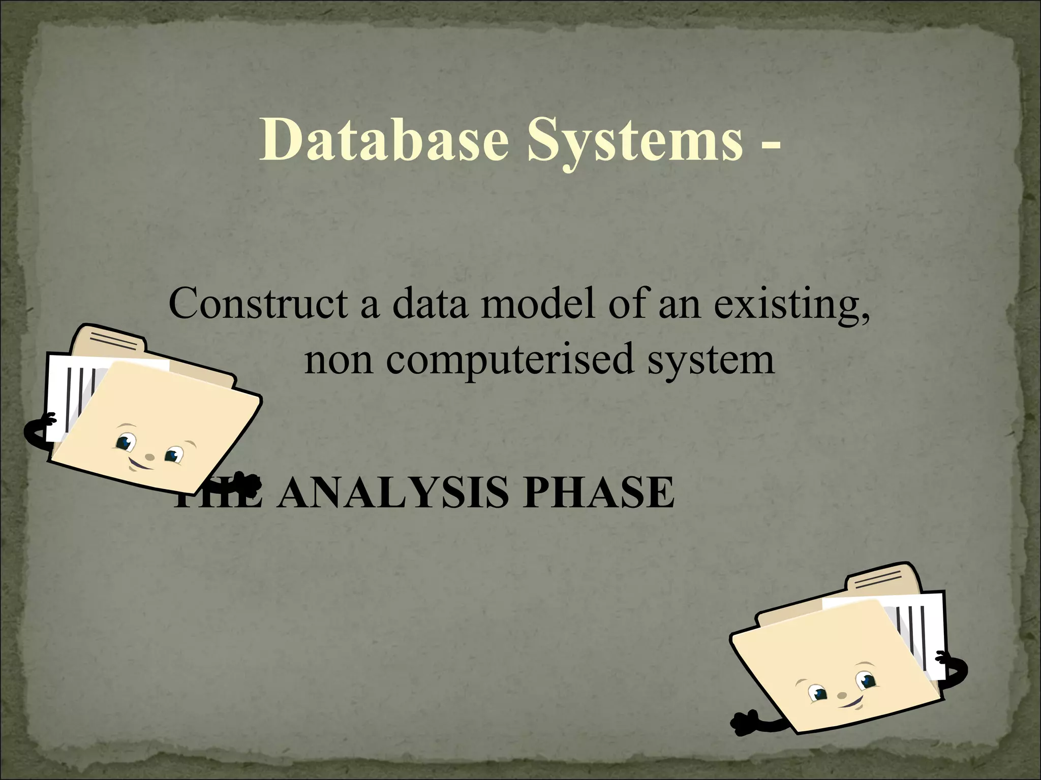 Database Systems -
Construct a data model of an existing,
non computerised system
THE ANALYSIS PHASE
 