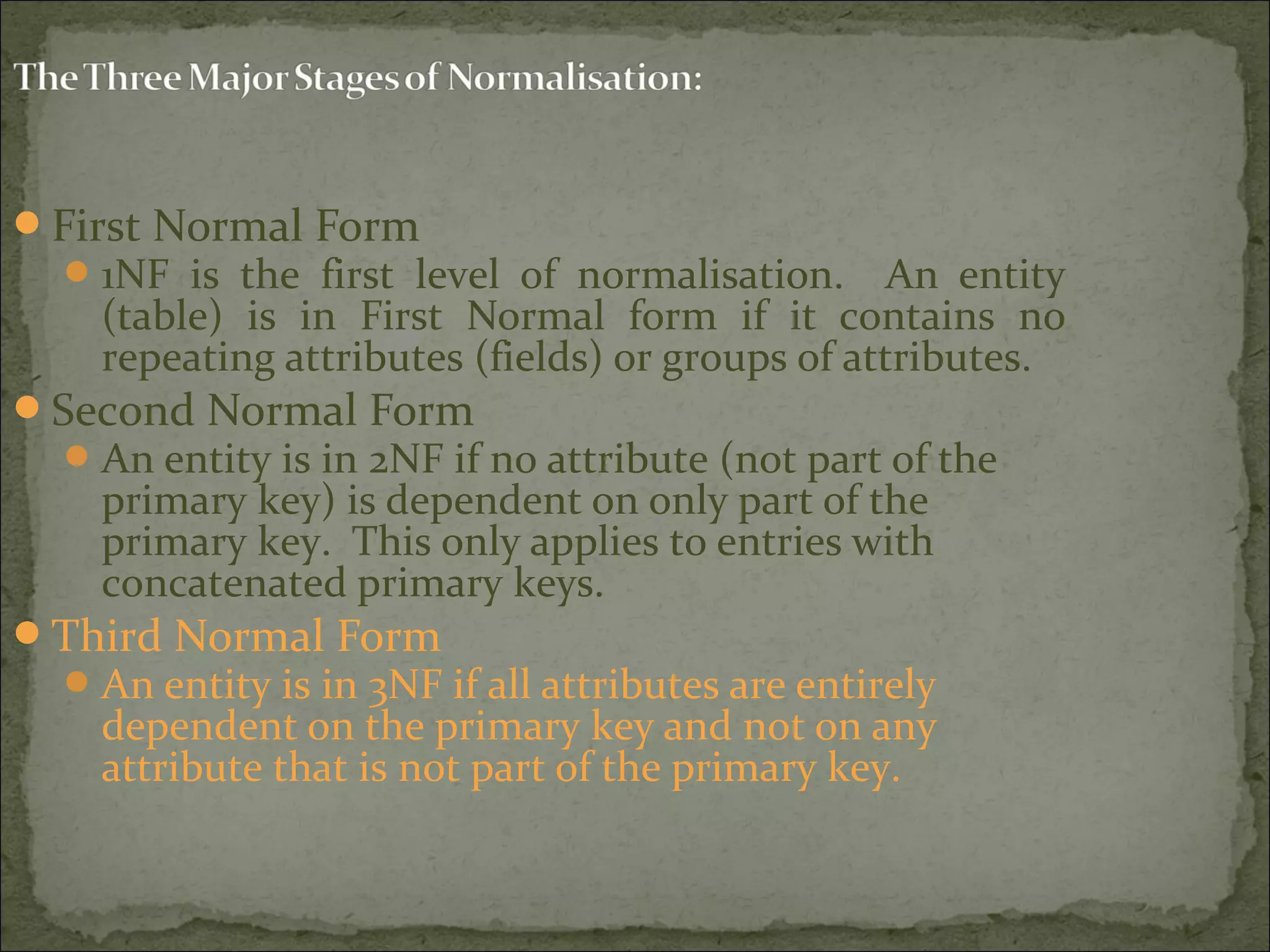First Normal Form
1NF is the first level of normalisation. An entity
(table) is in First Normal form if it contains no
repeating attributes (fields) or groups of attributes.
Second Normal Form
An entity is in 2NF if no attribute (not part of the
primary key) is dependent on only part of the
primary key. This only applies to entries with
concatenated primary keys.
Third Normal Form
An entity is in 3NF if all attributes are entirely
dependent on the primary key and not on any
attribute that is not part of the primary key.
 