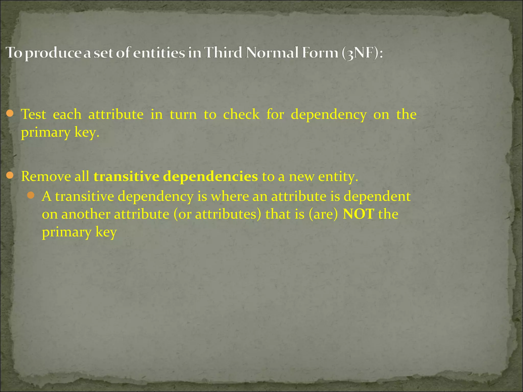  Test each attribute in turn to check for dependency on the
primary key.
 Remove all transitive dependencies to a new entity.
 A transitive dependency is where an attribute is dependent
on another attribute (or attributes) that is (are) NOT the
primary key
 