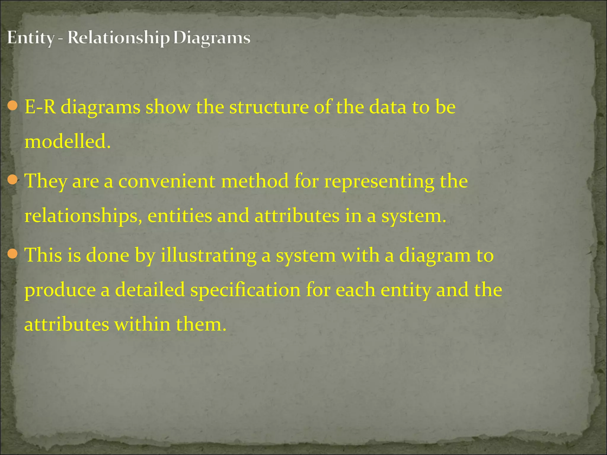 E-R diagrams show the structure of the data to be
modelled.
They are a convenient method for representing the
relationships, entities and attributes in a system.
This is done by illustrating a system with a diagram to
produce a detailed specification for each entity and the
attributes within them.
 