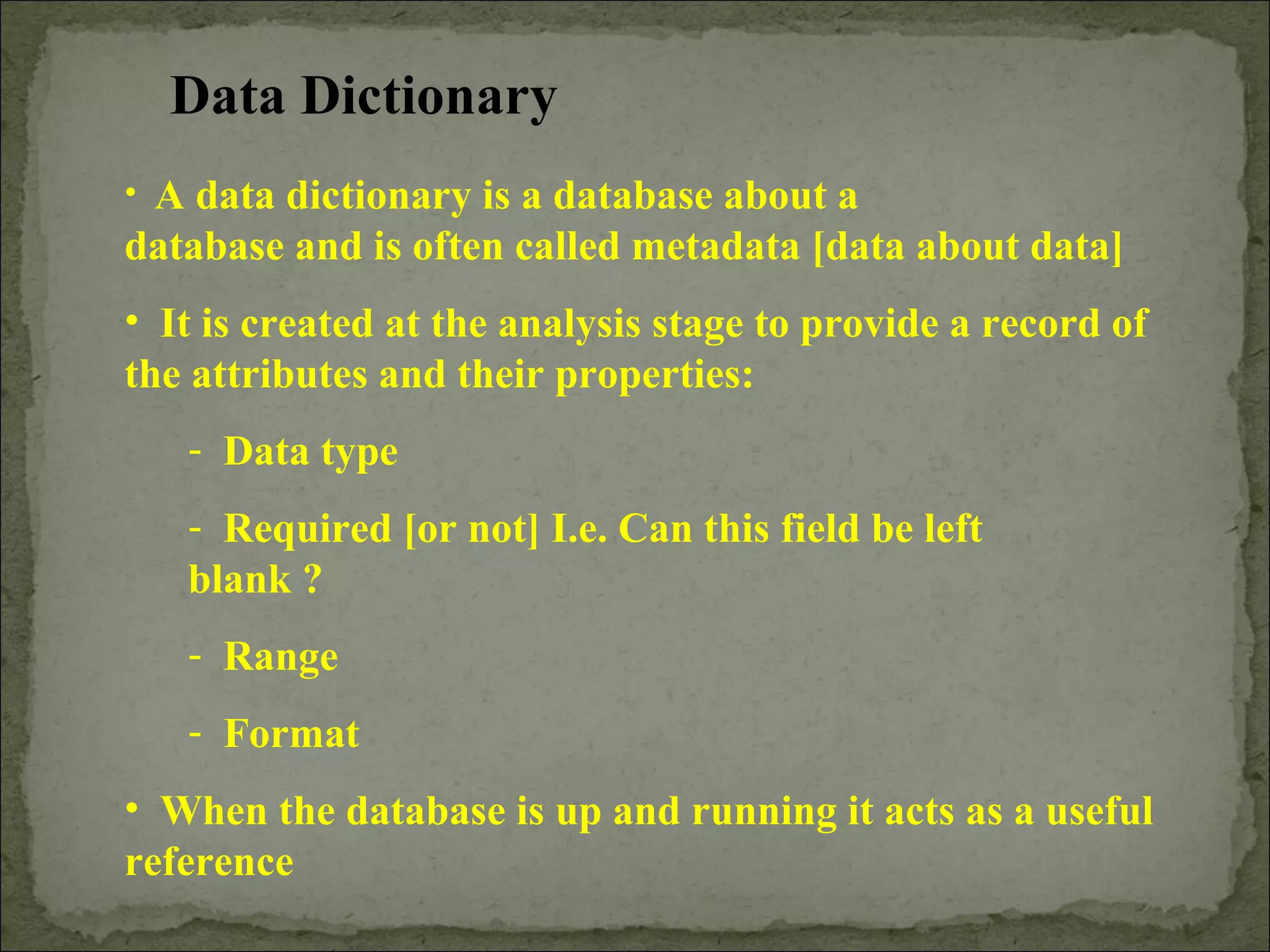 Data Dictionary
• A data dictionary is a database about a
database and is often called metadata [data about data]
• It is created at the analysis stage to provide a record of
the attributes and their properties:
- Data type
- Required [or not] I.e. Can this field be left
blank ?
- Range
- Format
• When the database is up and running it acts as a useful
reference
 