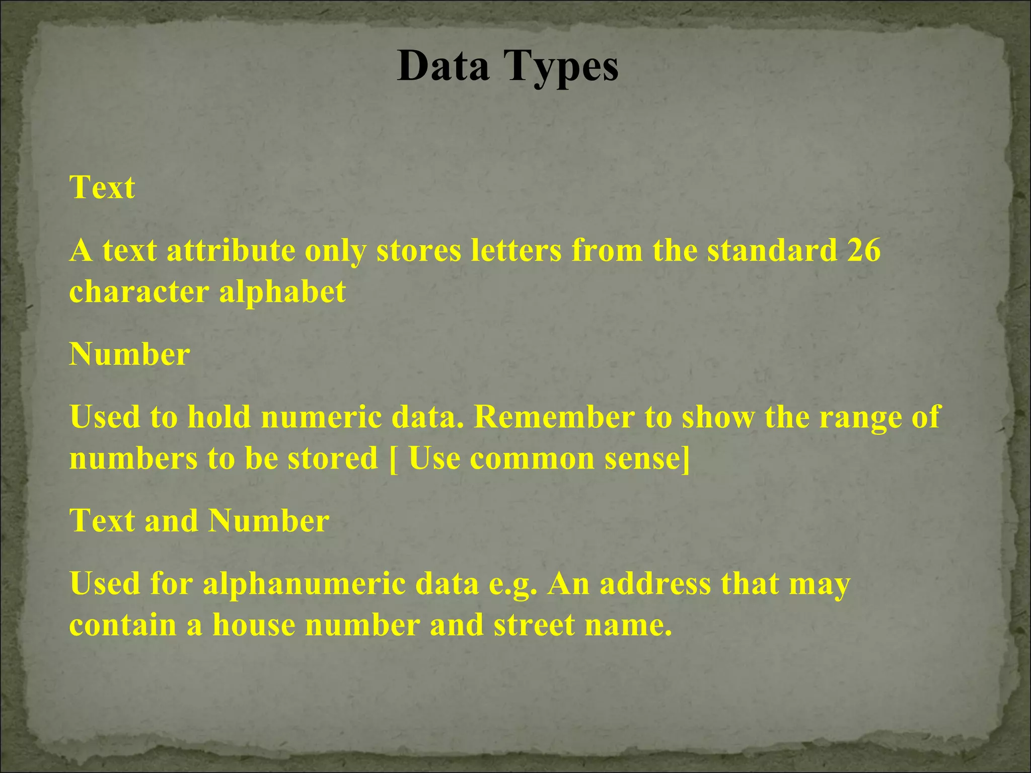 Data Types
Text
A text attribute only stores letters from the standard 26
character alphabet
Number
Used to hold numeric data. Remember to show the range of
numbers to be stored [ Use common sense]
Text and Number
Used for alphanumeric data e.g. An address that may
contain a house number and street name.
 