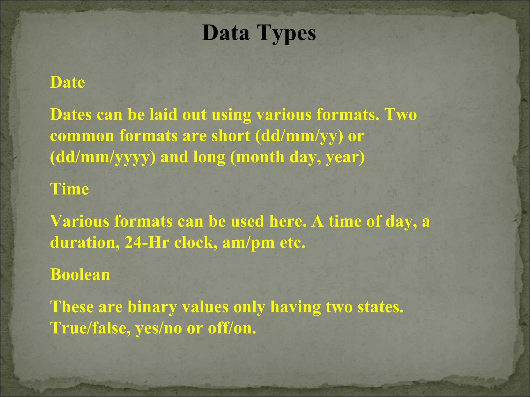 Data Types
Date
Dates can be laid out using various formats. Two
common formats are short (dd/mm/yy) or
(dd/mm/yyyy) and long (month day, year)
Time
Various formats can be used here. A time of day, a
duration, 24-Hr clock, am/pm etc.
Boolean
These are binary values only having two states.
True/false, yes/no or off/on.
 