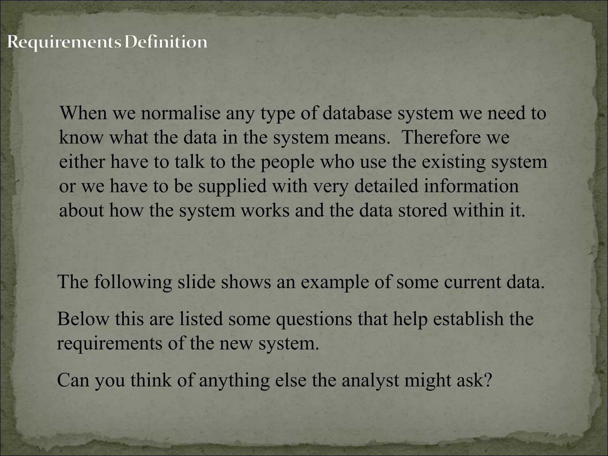 When we normalise any type of database system we need to
know what the data in the system means. Therefore we
either have to talk to the people who use the existing system
or we have to be supplied with very detailed information
about how the system works and the data stored within it.
The following slide shows an example of some current data.
Below this are listed some questions that help establish the
requirements of the new system.
Can you think of anything else the analyst might ask?
 