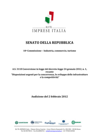 SENATO DELLA REPUBBLICA

               10a Commissione – Industria, commercio, turismo




 A.S. 3110 Conversione in legge del decreto-legge 24 gennaio 2012, n. 1,
                                  recante
“Disposizioni urgenti per la concorrenza, lo sviluppo delle infrastrutture
                            e la competitività”




                            Audizione del 2 febbraio 2012




   R.E TE. IMPRESE Italia – Palazzo Sforza Cesarini – Corso Vittorio Emanuele II n. 282/284 – 00186 Roma
            Tel. 06.98378014 – Fax 06.68806761 – info@reteimpreseitalia.it – C.F. 97602530582
 
