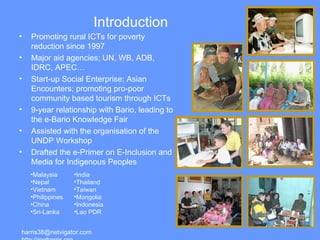 Introduction Malaysia Nepal Vietnam Philippines China Sri-Lanka India Thailand Taiwan Mongolia Indonesia Lao PDR harris38@netvigator.com  http://rogharris.org Promoting rural ICTs for poverty reduction since 1997 Major aid agencies; UN, WB, ADB, IDRC, APEC… Start-up Social Enterprise; Asian Encounters; promoting pro-poor community based tourism through ICTs 9-year relationship with Bario, leading to the e-Bario Knowledge Fair Assisted with the organisation of the UNDP Workshop Drafted the e-Primer on  E-Inclusion and Media for Indigenous Peoples 