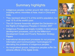 Summary highlights Indigenous peoples number around 300 million people, including ethnic minorities of Asia; most in China and India. They represent about 5 % of the world’s population, but over 15 % of the world’s poor.  The UN General Assembly adopted the Declaration on the Rights of Indigenous Peoples in October 2007   Indigenous Peoples are largely invisible in international development processes, such as the Millennium Development Goals and Poverty Reduction Strategy Papers International development processes  do not propose Information and Communication Technologies for alleviating the problems of indigenous peoples. As marginalised groups, indigenous peoples suffer the adverse effects of the digital divide.  