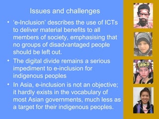 Issues and challenges ‘ e-Inclusion’ describes the use of ICTs to deliver material benefits to all members of society, emphasising that no groups of disadvantaged people should be left out.  The digital divide remains a serious impediment to e-inclusion for indigenous peoples  In Asia, e-inclusion is not an objective; it hardly exists in the vocabulary of most Asian governments, much less as a target for their indigenous peoples. 