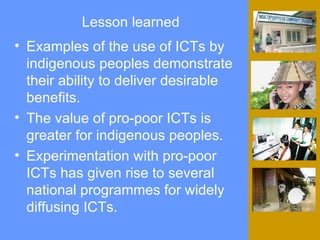 Lesson learned Examples of the use of ICTs by indigenous peoples demonstrate their ability to deliver desirable benefits. The value of pro-poor ICTs is greater for indigenous peoples.  Experimentation with pro-poor ICTs has given rise to several national programmes for widely diffusing ICTs. 