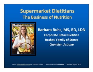 Supermarket DietitiansSupermarket Dietitians
The Business of NutritionThe Business of Nutrition
Barbara Ruhs, MS, RD, LDNBarbara Ruhs, MS, RD, LDN
Corporate Retail DietitianCorporate Retail DietitianCorporate Retail DietitianCorporate Retail Dietitian
BashasBashas’ Family of Stores’ Family of Stores
Chandler, ArizonaChandler, Arizona
Email: bruhs@bashas.com PH: (480) 216-6848 Find more info on LinkedIn Revised: August 2012
 