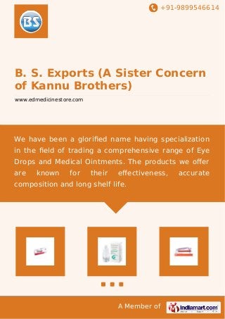+91-9899546614
A Member of
B. S. Exports (A Sister Concern
of Kannu Brothers)
www.edmedicinestore.com
We have been a gloriﬁed name having specialization
in the ﬁeld of trading a comprehensive range of Eye
Drops and Medical Ointments. The products we oﬀer
are known for their eﬀectiveness, accurate
composition and long shelf life.
 