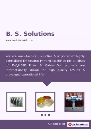 A Member of
B. S. Solutions
www.bssolutionsdelhi.com
We are manufacturer, supplier & exporter of highly
specialized Embossing Printing Machines for all kinds
of PVC/HDPE Pipes & Cables. Our products are
internationally known for high quality results &
prolonged operational life.
 