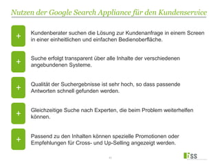 Nutzen der Google Search Appliance für den Kundenservice
11
Kundenberater suchen die Lösung zur Kundenanfrage in einem Screen
in einer einheitlichen und einfachen Bedienoberfläche.
Suche erfolgt transparent über alle Inhalte der verschiedenen
angebundenen Systeme.
Qualität der Suchergebnisse ist sehr hoch, so dass passende
Antworten schnell gefunden werden.
Gleichzeitige Suche nach Experten, die beim Problem weiterhelfen
können.
Passend zu den Inhalten können spezielle Promotionen oder
Empfehlungen für Cross- und Up-Selling angezeigt werden.
+
+
+
+
+
 