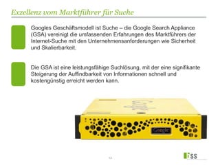 Exzellenz vom Marktführer für Suche
13
Googles Geschäftsmodell ist Suche – die Google Search Appliance
(GSA) vereinigt die umfassenden Erfahrungen des Marktführers der
Internet-Suche mit den Unternehmensanforderungen wie Sicherheit
und Skalierbarkeit.
Die GSA ist eine leistungsfähige Suchlösung, mit der eine signifikante
Steigerung der Auffindbarkeit von Informationen schnell und
kostengünstig erreicht werden kann.
 