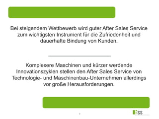 2
Komplexere Maschinen und kürzer werdende
Innovationszyklen stellen den After Sales Service von
Technologie- und Maschinenbau-Unternehmen allerdings
vor große Herausforderungen.
Bei steigendem Wettbewerb wird guter After Sales Service
zum wichtigsten Instrument für die Zufriedenheit und
dauerhafte Bindung von Kunden.
 