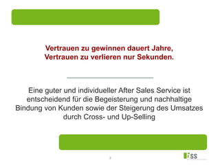 3
Vertrauen zu gewinnen dauert Jahre,
Vertrauen zu verlieren nur Sekunden.
Eine guter und individueller After Sales Service ist
entscheidend für die Begeisterung und nachhaltige
Bindung von Kunden sowie der Steigerung des Umsatzes
durch Cross- und Up-Selling
 