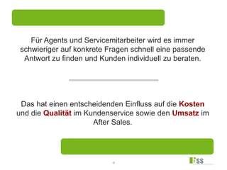 4
Das hat einen entscheidenden Einfluss auf die Kosten
und die Qualität im Kundenservice sowie den Umsatz im
After Sales.
Für Agents und Servicemitarbeiter wird es immer
schwieriger auf konkrete Fragen schnell eine passende
Antwort zu finden und Kunden individuell zu beraten.
 
