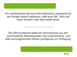 9
Ein suchbasiertes Service-Informationstool, basierend auf
der Google Search Appliance, stellt eine 360 Sicht auf
einen Kunden- oder Servicefall bereit.
Die GSA kombiniert dabei die Informationen aus den
verschiedenen Wissensquellen des Unternehmens und
stellt servicegerechtes Wissen punktgenau zur Verfügung.
 