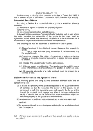 SALE OF GOODS ACT, 1930 
The law relating to sale of goods is contained in the Sale of Goods Act, 1930. It 
has to be read as part of the Indian Contract Act, 1872 [Sections 2(5) and (3)]. 
Contract of Sale of Goods 
According to Section 4, a contract of sale of goods is a contract whereby 
the seller: 
(i) transfers or agrees to transfer the property in goods 
(ii) to the buyer, 
(iii) for a money consideration called the price. 
It shows that the expression "contract of sale" includes both a sale where 
the seller transfers the ownership of the goods to the buyer, and an 
agreement to sell where the ownership of goods is to be transferred at a 
future time or subject to some conditions to be fulfilled later on. 
The following are thus the essentials of a contract of sale of goods: 
(i) Bilateral contract: It is a bilateral contract because the property in 
goods 
has to pass from one party to another. A person cannot buy 
the goods himself. 
(ii)Transfer of property: The object of a contract of sale must be the 
transfer of property (meaning ownership) in goods from one person 
to another. 
(iii) Goods: The subject matter must be some goods. 
(iv) Price or money consideration: The goods must be sold for some 
price, where the goods are exchanged for goods it is barter, not sale. 
(v) All essential elements of a valid contract must be present in a 
contract of sale. 
Distinction between Sale and Agreement to Sell 
The following points will bring out the distinction between sale and an 
agreement to sell: 
(a) In a sale, the property in the goods sold passes to the buyer at the time 
of contract so that he becomes the owner of the goods. In an 
agreement to sell, the ownership does not pass to the buyer at the 
time of the contract, but it passes only when it becomes sale on the 
expiry of certain time or the fulfilment of some conditions subject to 
which the property in the goods is to be transferred. 
(b) An agreement to sell is an executory contract, a sale is an executed 
contract. 
(c)An agreement to sell is a contract pure and simple, but a sale is contract 
plus conveyance. 
(d) If there is an agreement to sell and the goods are destroyed by 
accident, 
 