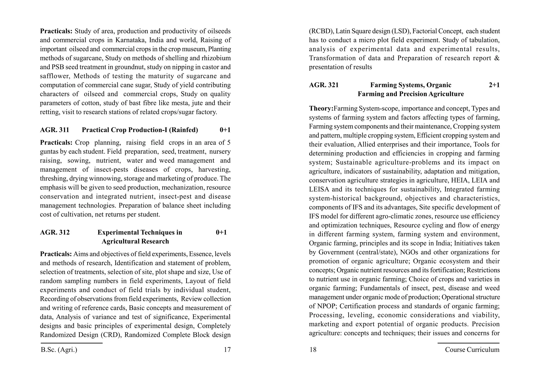 Practicals: Study of area, production and productivity of oilseeds
and commercial crops in Karnataka, India and world, Raising of
important oilseed and commercial crops in the crop museum, Planting
methods of sugarcane, Study on methods of shelling and rhizobium
and PSB seed treatment in groundnut, study on nipping in castor and
safflower, Methods of testing the maturity of sugarcane and
computation of commercial cane sugar, Study of yield contributing
characters of oilseed and commercial crops, Study on quality
parameters of cotton, study of bast fibre like mesta, jute and their
retting, visit to research stations of related crops/sugar factory.
AGR. 311 Practical Crop Production-I (Rainfed) 0+1
Practicals: Crop planning, raising field crops in an area of 5
guntas by each student. Field preparation, seed, treatment, nursery
raising, sowing, nutrient, water and weed management and
management of insect-pests diseases of crops, harvesting,
threshing, drying winnowing, storage and marketing of produce. The
emphasis will be given to seed production, mechanization, resource
conservation and integrated nutrient, insect-pest and disease
management technologies. Preparation of balance sheet including
cost of cultivation, net returns per student.
AGR. 312 Experimental Techniques in 0+1
Agricultural Research
Practicals: Aims and objectives of field experiments, Essence, levels
and methods of research, Identification and statement of problem,
selection of treatments, selection of site, plot shape and size, Use of
random sampling numbers in field experiments, Layout of field
experiments and conduct of field trials by individual student,
Recording of observations from field experiments, Review collection
and writing of reference cards, Basic concepts and measurement of
data, Analysis of variance and test of significance, Experimental
designs and basic principles of experimental design, Completely
Randomized Design (CRD), Randomized Complete Block design
(RCBD), Latin Square design (LSD), Factorial Concept, each student
has to conduct a micro plot field experiment. Study of tabulation,
analysis of experimental data and experimental results,
Transformation of data and Preparation of research report &
presentation of results
AGR. 321 Farming Systems, Organic 2+1
Farming and Precision Agriculture
Theory:Farming System-scope, importance and concept, Types and
systems of farming system and factors affecting types of farming,
Farming system components and their maintenance, Cropping system
and pattern, multiple cropping system, Efficient cropping system and
their evaluation, Allied enterprises and their importance, Tools for
determining production and efficiencies in cropping and farming
system; Sustainable agriculture-problems and its impact on
agriculture, indicators of sustainability, adaptation and mitigation,
conservation agriculture strategies in agriculture, HEIA, LEIA and
LEISA and its techniques for sustainability, Integrated farming
system-historical background, objectives and characteristics,
components of IFS and its advantages, Site specific development of
IFS model for different agro-climatic zones, resource use efficiency
and optimization techniques, Resource cycling and flow of energy
in different farming system, farming system and environment,
Organic farming, principles and its scope in India; Initiatives taken
by Government (central/state), NGOs and other organizations for
promotion of organic agriculture; Organic ecosystem and their
concepts; Organic nutrient resources and its fortification; Restrictions
to nutrient use in organic farming; Choice of crops and varieties in
organic farming; Fundamentals of insect, pest, disease and weed
management under organic mode of production; Operational structure
of NPOP; Certification process and standards of organic farming;
Processing, leveling, economic considerations and viability,
marketing and export potential of organic products. Precision
agriculture: concepts and techniques; their issues and concerns for
B.Sc. (Agri.) 17 18 Course Curriculum
 