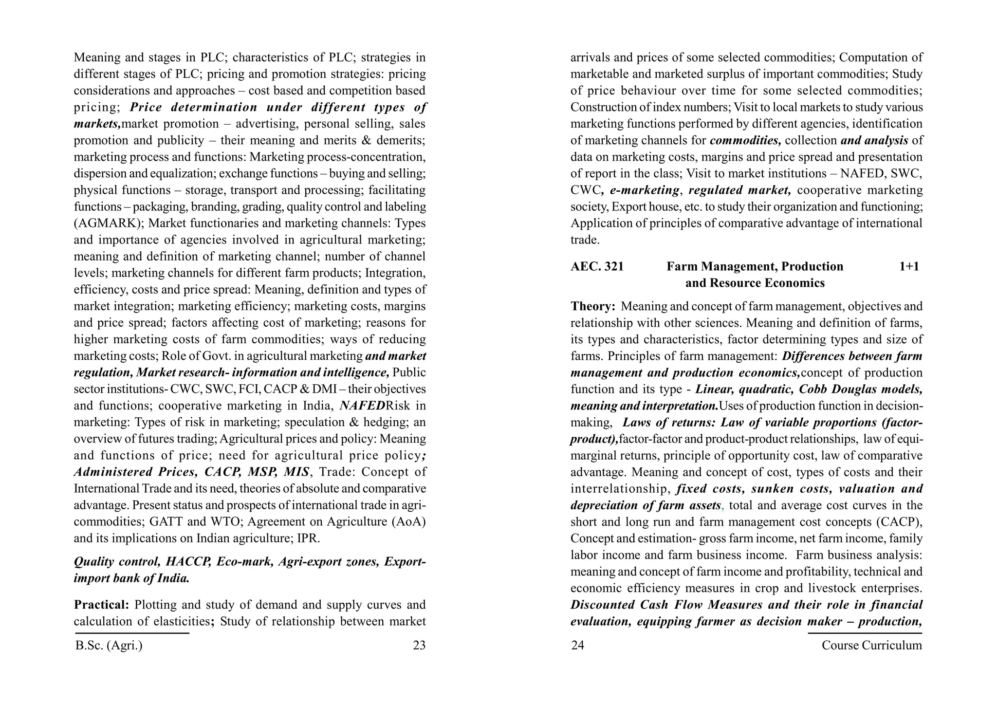 Meaning and stages in PLC; characteristics of PLC; strategies in
different stages of PLC; pricing and promotion strategies: pricing
considerations and approaches – cost based and competition based
pricing; Price determination under different types of
markets,market promotion – advertising, personal selling, sales
promotion and publicity – their meaning and merits & demerits;
marketing process and functions: Marketing process-concentration,
dispersion and equalization; exchange functions – buying and selling;
physical functions – storage, transport and processing; facilitating
functions – packaging, branding, grading, quality control and labeling
(AGMARK); Market functionaries and marketing channels: Types
and importance of agencies involved in agricultural marketing;
meaning and definition of marketing channel; number of channel
levels; marketing channels for different farm products; Integration,
efficiency, costs and price spread: Meaning, definition and types of
market integration; marketing efficiency; marketing costs, margins
and price spread; factors affecting cost of marketing; reasons for
higher marketing costs of farm commodities; ways of reducing
marketing costs; Role of Govt. in agricultural marketing and market
regulation, Market research- information and intelligence, Public
sector institutions- CWC, SWC, FCI, CACP & DMI – their objectives
and functions; cooperative marketing in India, NAFEDRisk in
marketing: Types of risk in marketing; speculation & hedging; an
overview of futures trading;Agricultural prices and policy: Meaning
and functions of price; need for agricultural price policy;
Administered Prices, CACP, MSP, MIS, Trade: Concept of
International Trade and its need, theories of absolute and comparative
advantage. Present status and prospects of international trade in agri-
commodities; GATT and WTO; Agreement on Agriculture (AoA)
and its implications on Indian agriculture; IPR.
Quality control, HACCP, Eco-mark, Agri-export zones, Export-
import bank of India.
Practical: Plotting and study of demand and supply curves and
calculation of elasticities; Study of relationship between market
arrivals and prices of some selected commodities; Computation of
marketable and marketed surplus of important commodities; Study
of price behaviour over time for some selected commodities;
Construction of index numbers;Visit to local markets to study various
marketing functions performed by different agencies, identification
of marketing channels for commodities, collection and analysis of
data on marketing costs, margins and price spread and presentation
of report in the class; Visit to market institutions – NAFED, SWC,
CWC, e-marketing, regulated market, cooperative marketing
society, Export house, etc. to study their organization and functioning;
Application of principles of comparative advantage of international
trade.
AEC. 321 Farm Management, Production 1+1
and Resource Economics
Theory: Meaning and concept of farm management, objectives and
relationship with other sciences. Meaning and definition of farms,
its types and characteristics, factor determining types and size of
farms. Principles of farm management: Differences between farm
management and production economics,concept of production
function and its type - Linear, quadratic, Cobb Douglas models,
meaning and interpretation.Uses of production function in decision-
making, Laws of returns: Law of variable proportions (factor-
product),factor-factor and product-product relationships, law of equi-
marginal returns, principle of opportunity cost, law of comparative
advantage. Meaning and concept of cost, types of costs and their
interrelationship, fixed costs, sunken costs, valuation and
depreciation of farm assets, total and average cost curves in the
short and long run and farm management cost concepts (CACP),
Concept and estimation- gross farm income, net farm income, family
labor income and farm business income. Farm business analysis:
meaning and concept of farm income and profitability, technical and
economic efficiency measures in crop and livestock enterprises.
Discounted Cash Flow Measures and their role in financial
evaluation, equipping farmer as decision maker – production,
B.Sc. (Agri.) 23 24 Course Curriculum
 