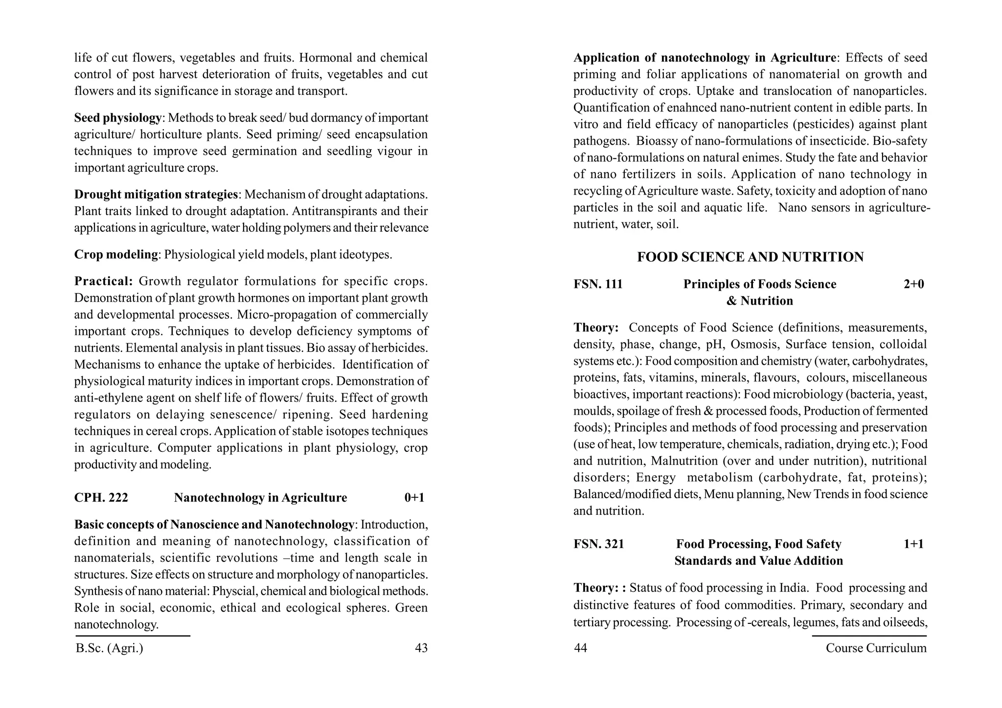 life of cut flowers, vegetables and fruits. Hormonal and chemical
control of post harvest deterioration of fruits, vegetables and cut
flowers and its significance in storage and transport.
Seed physiology: Methods to break seed/ bud dormancy of important
agriculture/ horticulture plants. Seed priming/ seed encapsulation
techniques to improve seed germination and seedling vigour in
important agriculture crops.
Drought mitigation strategies: Mechanism of drought adaptations.
Plant traits linked to drought adaptation. Antitranspirants and their
applications in agriculture, water holding polymers and their relevance
Crop modeling: Physiological yield models, plant ideotypes.
Practical: Growth regulator formulations for specific crops.
Demonstration of plant growth hormones on important plant growth
and developmental processes. Micro-propagation of commercially
important crops. Techniques to develop deficiency symptoms of
nutrients. Elemental analysis in plant tissues. Bio assay of herbicides.
Mechanisms to enhance the uptake of herbicides. Identification of
physiological maturity indices in important crops. Demonstration of
anti-ethylene agent on shelf life of flowers/ fruits. Effect of growth
regulators on delaying senescence/ ripening. Seed hardening
techniques in cereal crops.Application of stable isotopes techniques
in agriculture. Computer applications in plant physiology, crop
productivity and modeling.
CPH. 222 Nanotechnology in Agriculture 0+1
Basic concepts of Nanoscience and Nanotechnology: Introduction,
definition and meaning of nanotechnology, classification of
nanomaterials, scientific revolutions –time and length scale in
structures. Size effects on structure and morphology of nanoparticles.
Synthesis of nano material: Physcial, chemical and biological methods.
Role in social, economic, ethical and ecological spheres. Green
nanotechnology.
Application of nanotechnology in Agriculture: Effects of seed
priming and foliar applications of nanomaterial on growth and
productivity of crops. Uptake and translocation of nanoparticles.
Quantification of enahnced nano-nutrient content in edible parts. In
vitro and field efficacy of nanoparticles (pesticides) against plant
pathogens. Bioassy of nano-formulations of insecticide. Bio-safety
of nano-formulations on natural enimes. Study the fate and behavior
of nano fertilizers in soils. Application of nano technology in
recycling ofAgriculture waste. Safety, toxicity and adoption of nano
particles in the soil and aquatic life. Nano sensors in agriculture-
nutrient, water, soil.
FOOD SCIENCE AND NUTRITION
FSN. 111 Principles of Foods Science 2+0
& Nutrition
Theory: Concepts of Food Science (definitions, measurements,
density, phase, change, pH, Osmosis, Surface tension, colloidal
systems etc.): Food composition and chemistry (water, carbohydrates,
proteins, fats, vitamins, minerals, flavours, colours, miscellaneous
bioactives, important reactions): Food microbiology (bacteria, yeast,
moulds, spoilage of fresh & processed foods, Production of fermented
foods); Principles and methods of food processing and preservation
(use of heat, low temperature, chemicals, radiation, drying etc.); Food
and nutrition, Malnutrition (over and under nutrition), nutritional
disorders; Energy metabolism (carbohydrate, fat, proteins);
Balanced/modified diets, Menu planning, NewTrends in food science
and nutrition.
FSN. 321 Food Processing, Food Safety 1+1
Standards and Value Addition
Theory: : Status of food processing in India. Food processing and
distinctive features of food commodities. Primary, secondary and
tertiary processing. Processing of -cereals, legumes, fats and oilseeds,
B.Sc. (Agri.) 43 44 Course Curriculum
 