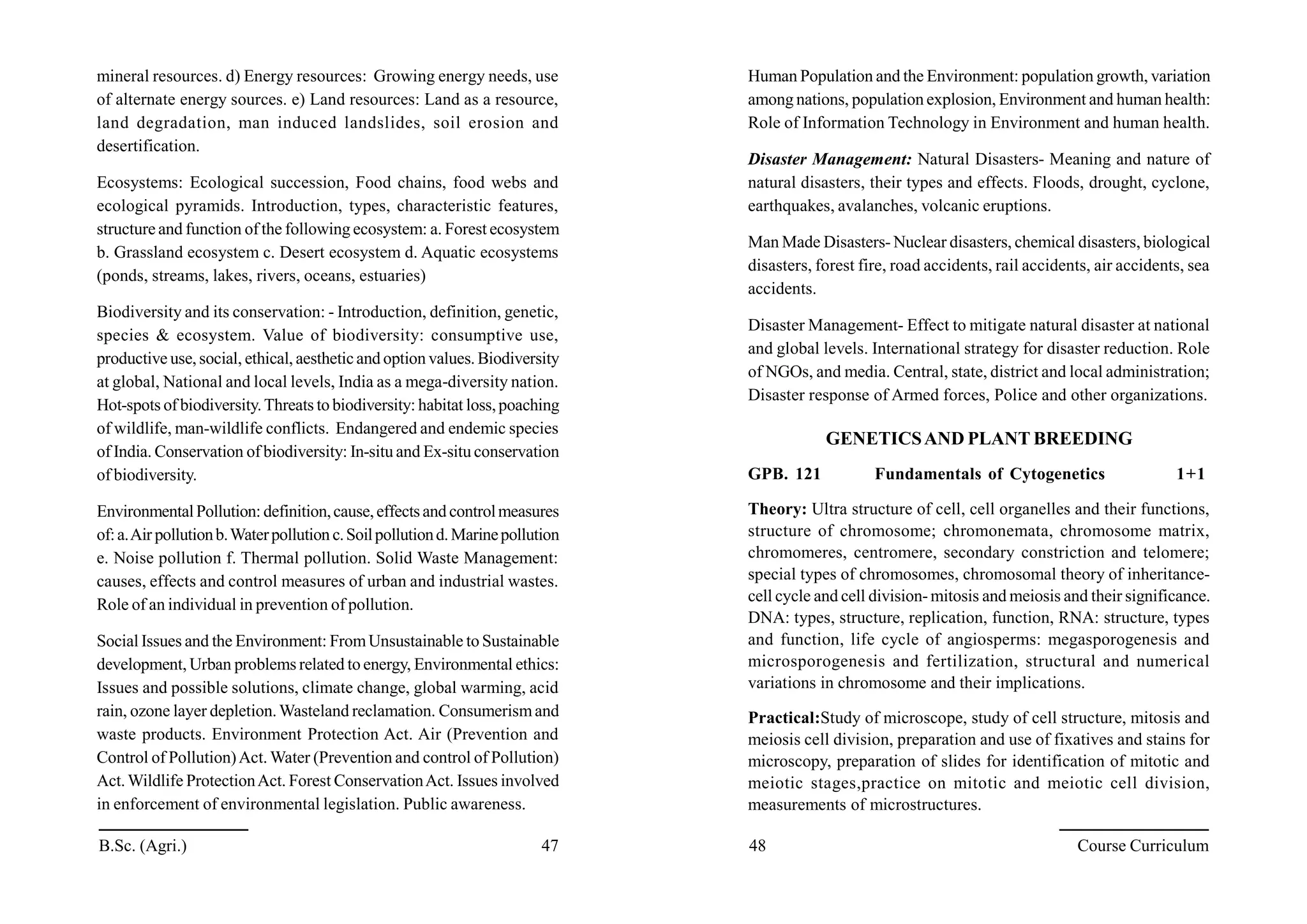 mineral resources. d) Energy resources: Growing energy needs, use
of alternate energy sources. e) Land resources: Land as a resource,
land degradation, man induced landslides, soil erosion and
desertification.
Ecosystems: Ecological succession, Food chains, food webs and
ecological pyramids. Introduction, types, characteristic features,
structure and function of the following ecosystem: a. Forest ecosystem
b. Grassland ecosystem c. Desert ecosystem d. Aquatic ecosystems
(ponds, streams, lakes, rivers, oceans, estuaries)
Biodiversity and its conservation: - Introduction, definition, genetic,
species & ecosystem. Value of biodiversity: consumptive use,
productive use, social, ethical, aestheticand option values. Biodiversity
at global, National and local levels, India as a mega-diversity nation.
Hot-spots of biodiversity.Threats to biodiversity: habitat loss,poaching
of wildlife, man-wildlife conflicts. Endangered and endemic species
of India. Conservation of biodiversity: In-situ and Ex-situ conservation
of biodiversity.
EnvironmentalPollution: definition,cause,effectsand controlmeasures
of:a.Air pollutionb.Waterpollution c.Soilpollutiond.Marinepollution
e. Noise pollution f. Thermal pollution. Solid Waste Management:
causes, effects and control measures of urban and industrial wastes.
Role of an individual in prevention of pollution.
Social Issues and the Environment: FromUnsustainable to Sustainable
development, Urban problems related to energy, Environmental ethics:
Issues and possible solutions, climate change, global warming, acid
rain, ozone layer depletion.Wasteland reclamation. Consumerismand
waste products. Environment Protection Act. Air (Prevention and
Control of Pollution)Act. Water (Prevention and control of Pollution)
Act.Wildlife ProtectionAct. Forest ConservationAct. Issues involved
in enforcement of environmental legislation. Public awareness.
Human Population and the Environment: population growth, variation
among nations, population explosion, Environment and human health:
Role of Information Technology in Environment and human health.
Disaster Management: Natural Disasters- Meaning and nature of
natural disasters, their types and effects. Floods, drought, cyclone,
earthquakes, avalanches, volcanic eruptions.
Man Made Disasters-Nuclear disasters, chemical disasters, biological
disasters, forest fire, road accidents, rail accidents, air accidents, sea
accidents.
Disaster Management- Effect to mitigate natural disaster at national
and global levels. International strategy for disaster reduction. Role
of NGOs, and media. Central, state, district and local administration;
Disaster response of Armed forces, Police and other organizations.
GENETICSAND PLANT BREEDING
GPB. 121 Fundamentals of Cytogenetics 1+1
Theory: Ultra structure of cell, cell organelles and their functions,
structure of chromosome; chromonemata, chromosome matrix,
chromomeres, centromere, secondary constriction and telomere;
special types of chromosomes, chromosomal theory of inheritance-
cell cycle and cell division-mitosis and meiosis and their significance.
DNA: types, structure, replication, function, RNA: structure, types
and function, life cycle of angiosperms: megasporogenesis and
microsporogenesis and fertilization, structural and numerical
variations in chromosome and their implications.
Practical:Study of microscope, study of cell structure, mitosis and
meiosis cell division, preparation and use of fixatives and stains for
microscopy, preparation of slides for identification of mitotic and
meiotic stages,practice on mitotic and meiotic cell division,
measurements of microstructures.
B.Sc. (Agri.) 47 48 Course Curriculum
 