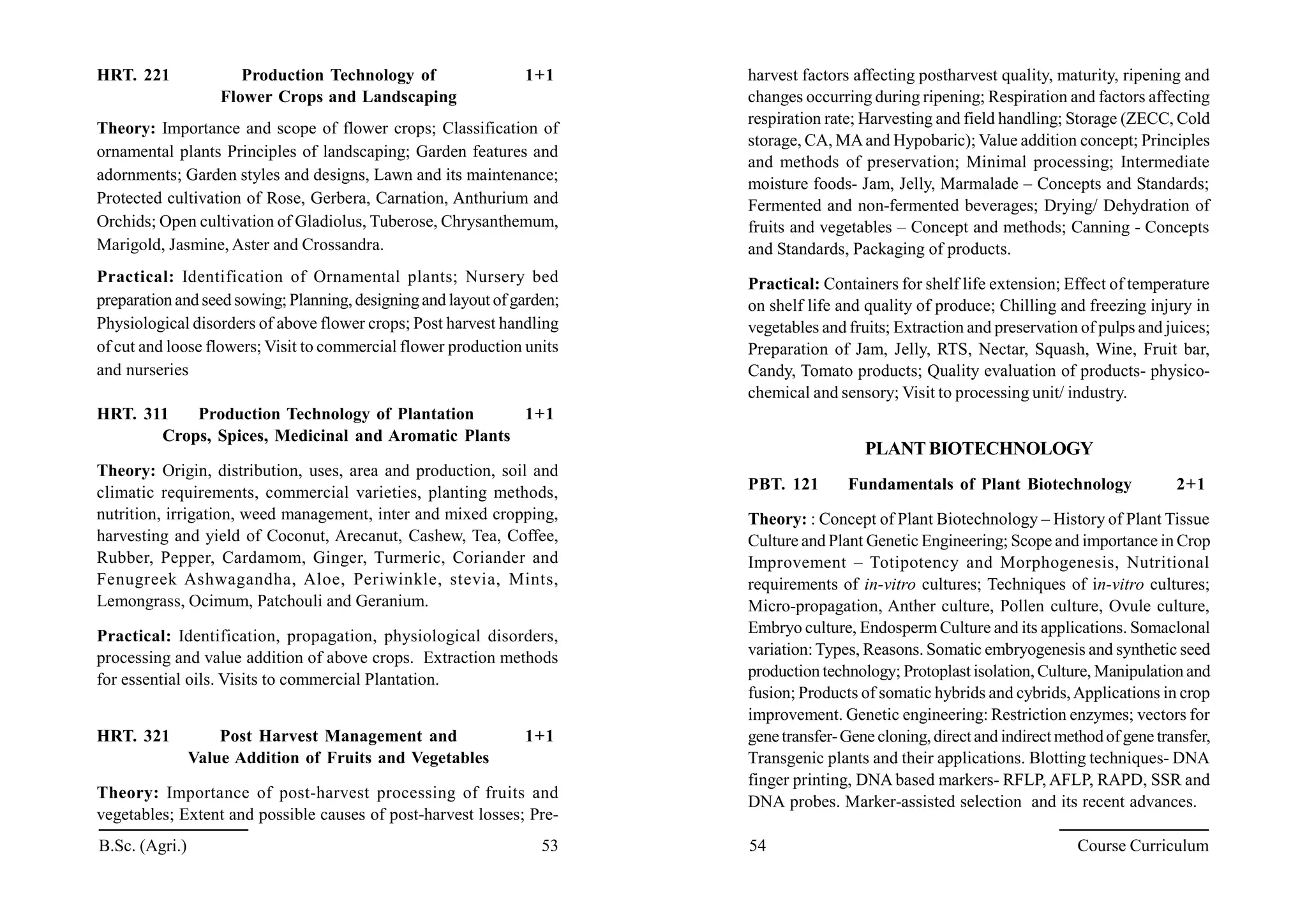 HRT. 221 Production Technology of 1+1
Flower Crops and Landscaping
Theory: Importance and scope of flower crops; Classification of
ornamental plants Principles of landscaping; Garden features and
adornments; Garden styles and designs, Lawn and its maintenance;
Protected cultivation of Rose, Gerbera, Carnation, Anthurium and
Orchids; Open cultivation of Gladiolus, Tuberose, Chrysanthemum,
Marigold, Jasmine, Aster and Crossandra.
Practical: Identification of Ornamental plants; Nursery bed
preparation and seed sowing; Planning, designingand layout of garden;
Physiological disorders of above flower crops; Post harvest handling
of cut and loose flowers; Visit to commercial flower production units
and nurseries
HRT. 311 Production Technology of Plantation 1+1
Crops, Spices, Medicinal and Aromatic Plants
Theory: Origin, distribution, uses, area and production, soil and
climatic requirements, commercial varieties, planting methods,
nutrition, irrigation, weed management, inter and mixed cropping,
harvesting and yield of Coconut, Arecanut, Cashew, Tea, Coffee,
Rubber, Pepper, Cardamom, Ginger, Turmeric, Coriander and
Fenugreek Ashwagandha, Aloe, Periwinkle, stevia, Mints,
Lemongrass, Ocimum, Patchouli and Geranium.
Practical: Identification, propagation, physiological disorders,
processing and value addition of above crops. Extraction methods
for essential oils. Visits to commercial Plantation.
HRT. 321 Post Harvest Management and 1+1
Value Addition of Fruits and Vegetables
Theory: Importance of post-harvest processing of fruits and
vegetables; Extent and possible causes of post-harvest losses; Pre-
harvest factors affecting postharvest quality, maturity, ripening and
changes occurring during ripening; Respiration and factors affecting
respiration rate; Harvesting and field handling; Storage (ZECC, Cold
storage, CA, MAand Hypobaric); Value addition concept; Principles
and methods of preservation; Minimal processing; Intermediate
moisture foods- Jam, Jelly, Marmalade – Concepts and Standards;
Fermented and non-fermented beverages; Drying/ Dehydration of
fruits and vegetables – Concept and methods; Canning - Concepts
and Standards, Packaging of products.
Practical: Containers for shelf life extension; Effect of temperature
on shelf life and quality of produce; Chilling and freezing injury in
vegetables and fruits; Extraction and preservation of pulps and juices;
Preparation of Jam, Jelly, RTS, Nectar, Squash, Wine, Fruit bar,
Candy, Tomato products; Quality evaluation of products- physico-
chemical and sensory; Visit to processing unit/ industry.
PLANTBIOTECHNOLOGY
PBT. 121 Fundamentals of Plant Biotechnology 2+1
Theory: : Concept of Plant Biotechnology – History of Plant Tissue
Culture and Plant Genetic Engineering; Scope and importance in Crop
Improvement – Totipotency and Morphogenesis, Nutritional
requirements of in-vitro cultures; Techniques of in-vitro cultures;
Micro-propagation, Anther culture, Pollen culture, Ovule culture,
Embryo culture, Endosperm Culture and its applications. Somaclonal
variation:Types, Reasons. Somatic embryogenesis and synthetic seed
production technology; Protoplast isolation, Culture, Manipulation and
fusion; Products of somatic hybrids and cybrids,Applications in crop
improvement. Genetic engineering: Restriction enzymes; vectors for
genetransfer-Gene cloning,directand indirectmethodof gene transfer,
Transgenic plants and their applications. Blotting techniques- DNA
finger printing, DNA based markers- RFLP, AFLP, RAPD, SSR and
DNA probes. Marker-assisted selection and its recent advances.
B.Sc. (Agri.) 53 54 Course Curriculum
 