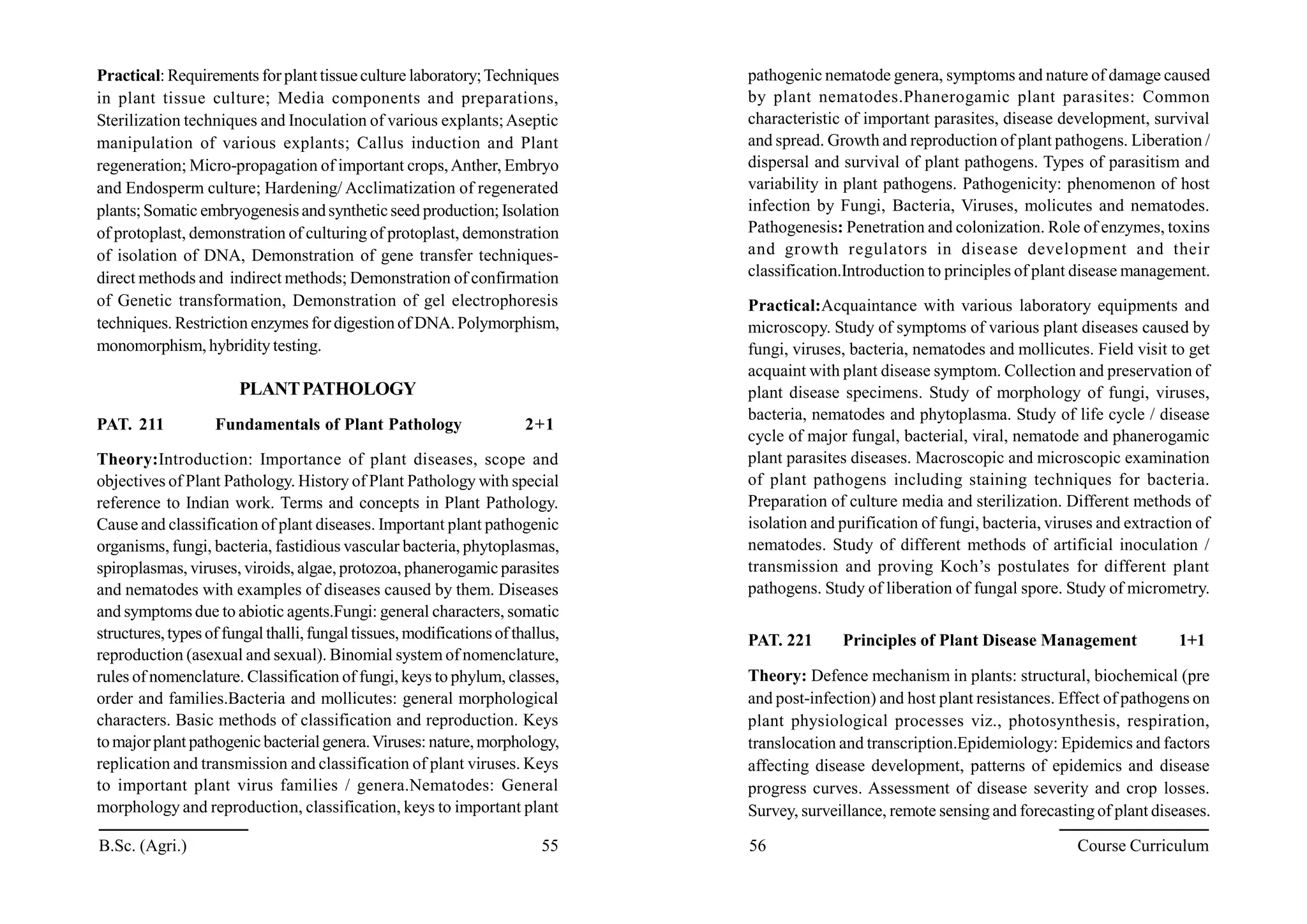 Practical: Requirements forplanttissueculture laboratory;Techniques
in plant tissue culture; Media components and preparations,
Sterilization techniques and Inoculation of various explants;Aseptic
manipulation of various explants; Callus induction and Plant
regeneration; Micro-propagation of important crops,Anther, Embryo
and Endosperm culture; Hardening/ Acclimatization of regenerated
plants;Somatic embryogenesisandsyntheticseed production; Isolation
of protoplast, demonstration of culturing of protoplast, demonstration
of isolation of DNA, Demonstration of gene transfer techniques-
direct methods and indirect methods; Demonstration of confirmation
of Genetic transformation, Demonstration of gel electrophoresis
techniques. Restriction enzymes for digestion of DNA. Polymorphism,
monomorphism, hybridity testing.
PLANTPATHOLOGY
PAT. 211 Fundamentals of Plant Pathology 2+1
Theory:Introduction: Importance of plant diseases, scope and
objectives of Plant Pathology. History of Plant Pathology with special
reference to Indian work. Terms and concepts in Plant Pathology.
Cause and classification of plant diseases. Important plant pathogenic
organisms, fungi, bacteria, fastidious vascular bacteria, phytoplasmas,
spiroplasmas, viruses, viroids, algae, protozoa, phanerogamic parasites
and nematodes with examples of diseases caused by them. Diseases
and symptoms due to abiotic agents.Fungi: general characters, somatic
structures,types of fungal thalli,fungaltissues, modificationsof thallus,
reproduction (asexual and sexual). Binomial system of nomenclature,
rules of nomenclature. Classification of fungi, keys to phylum, classes,
order and families.Bacteria and mollicutes: general morphological
characters. Basic methods of classification and reproduction. Keys
tomajorplant pathogenicbacterialgenera.Viruses: nature,morphology,
replication and transmission and classification of plant viruses. Keys
to important plant virus families / genera.Nematodes: General
morphology and reproduction, classification, keys to important plant
pathogenic nematode genera, symptoms and nature of damage caused
by plant nematodes.Phanerogamic plant parasites: Common
characteristic of important parasites, disease development, survival
and spread. Growth and reproduction of plant pathogens. Liberation /
dispersal and survival of plant pathogens. Types of parasitism and
variability in plant pathogens. Pathogenicity: phenomenon of host
infection by Fungi, Bacteria, Viruses, molicutes and nematodes.
Pathogenesis: Penetration and colonization. Role of enzymes, toxins
and growth regulators in disease development and their
classification.Introduction to principles of plant disease management.
Practical:Acquaintance with various laboratory equipments and
microscopy. Study of symptoms of various plant diseases caused by
fungi, viruses, bacteria, nematodes and mollicutes. Field visit to get
acquaint with plant disease symptom. Collection and preservation of
plant disease specimens. Study of morphology of fungi, viruses,
bacteria, nematodes and phytoplasma. Study of life cycle / disease
cycle of major fungal, bacterial, viral, nematode and phanerogamic
plant parasites diseases. Macroscopic and microscopic examination
of plant pathogens including staining techniques for bacteria.
Preparation of culture media and sterilization. Different methods of
isolation and purification of fungi, bacteria, viruses and extraction of
nematodes. Study of different methods of artificial inoculation /
transmission and proving Koch’s postulates for different plant
pathogens. Study of liberation of fungal spore. Study of micrometry.
PAT. 221 Principles of Plant Disease Management 1+1
Theory: Defence mechanism in plants: structural, biochemical (pre
and post-infection) and host plant resistances. Effect of pathogens on
plant physiological processes viz., photosynthesis, respiration,
translocation and transcription.Epidemiology: Epidemics and factors
affecting disease development, patterns of epidemics and disease
progress curves. Assessment of disease severity and crop losses.
Survey, surveillance, remote sensing and forecasting of plant diseases.
B.Sc. (Agri.) 55 56 Course Curriculum
 