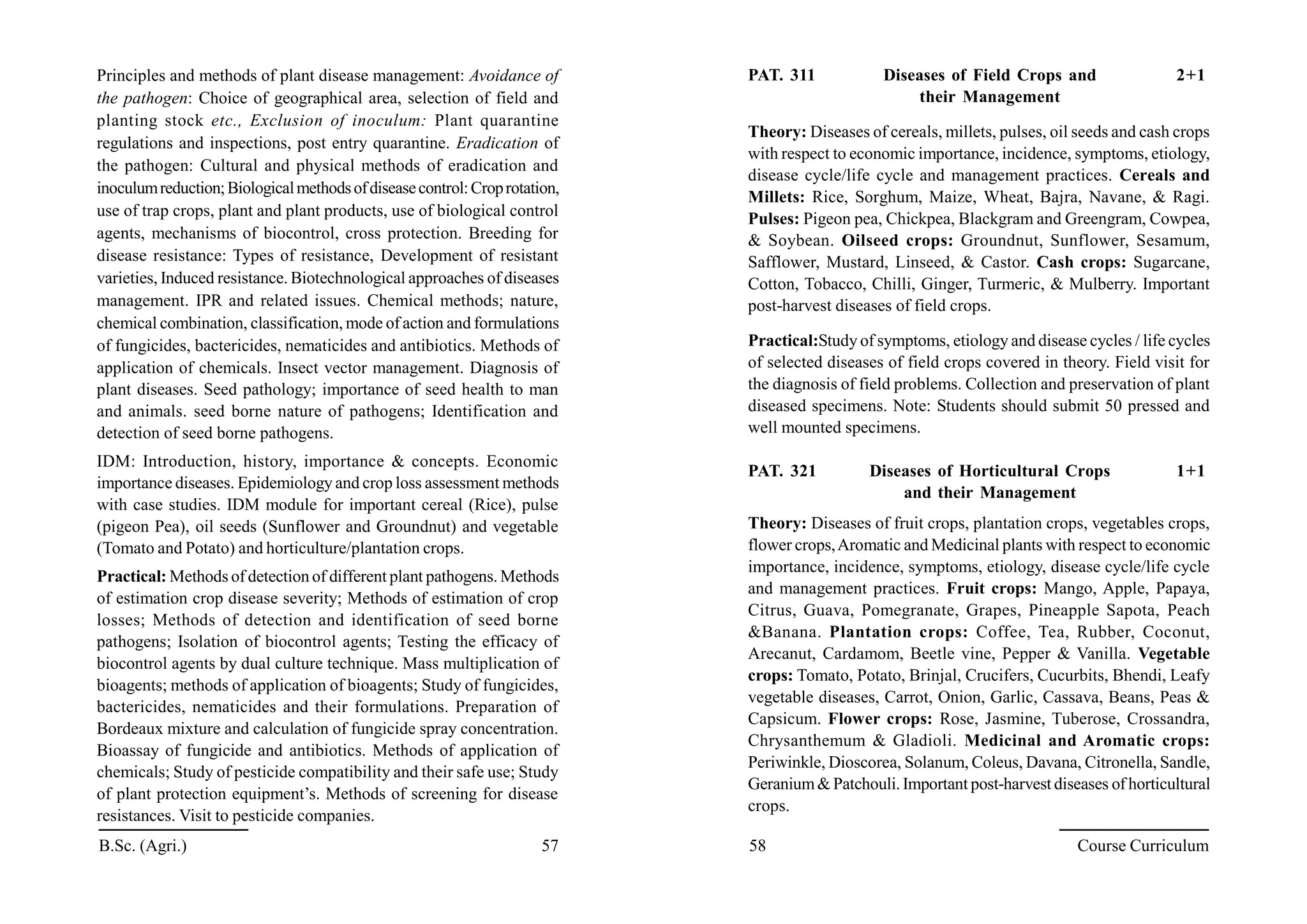 Principles and methods of plant disease management: Avoidance of
the pathogen: Choice of geographical area, selection of field and
planting stock etc., Exclusion of inoculum: Plant quarantine
regulations and inspections, post entry quarantine. Eradication of
the pathogen: Cultural and physical methods of eradication and
inoculumreduction;Biologicalmethodsofdiseasecontrol:Croprotation,
use of trap crops, plant and plant products, use of biological control
agents, mechanisms of biocontrol, cross protection. Breeding for
disease resistance: Types of resistance, Development of resistant
varieties, Induced resistance. Biotechnological approaches of diseases
management. IPR and related issues. Chemical methods; nature,
chemical combination, classification, mode of action and formulations
of fungicides, bactericides, nematicides and antibiotics. Methods of
application of chemicals. Insect vector management. Diagnosis of
plant diseases. Seed pathology; importance of seed health to man
and animals. seed borne nature of pathogens; Identification and
detection of seed borne pathogens.
IDM: Introduction, history, importance & concepts. Economic
importance diseases. Epidemiology and crop loss assessment methods
with case studies. IDM module for important cereal (Rice), pulse
(pigeon Pea), oil seeds (Sunflower and Groundnut) and vegetable
(Tomato and Potato) and horticulture/plantation crops.
Practical: Methods of detection of different plant pathogens. Methods
of estimation crop disease severity; Methods of estimation of crop
losses; Methods of detection and identification of seed borne
pathogens; Isolation of biocontrol agents; Testing the efficacy of
biocontrol agents by dual culture technique. Mass multiplication of
bioagents; methods of application of bioagents; Study of fungicides,
bactericides, nematicides and their formulations. Preparation of
Bordeaux mixture and calculation of fungicide spray concentration.
Bioassay of fungicide and antibiotics. Methods of application of
chemicals; Study of pesticide compatibility and their safe use; Study
of plant protection equipment’s. Methods of screening for disease
resistances. Visit to pesticide companies.
PAT. 311 Diseases of Field Crops and 2+1
their Management
Theory: Diseases of cereals, millets, pulses, oil seeds and cash crops
with respect to economic importance, incidence, symptoms, etiology,
disease cycle/life cycle and management practices. Cereals and
Millets: Rice, Sorghum, Maize, Wheat, Bajra, Navane, & Ragi.
Pulses: Pigeon pea, Chickpea, Blackgram and Greengram, Cowpea,
& Soybean. Oilseed crops: Groundnut, Sunflower, Sesamum,
Safflower, Mustard, Linseed, & Castor. Cash crops: Sugarcane,
Cotton, Tobacco, Chilli, Ginger, Turmeric, & Mulberry. Important
post-harvest diseases of field crops.
Practical:Study of symptoms, etiology and disease cycles / life cycles
of selected diseases of field crops covered in theory. Field visit for
the diagnosis of field problems. Collection and preservation of plant
diseased specimens. Note: Students should submit 50 pressed and
well mounted specimens.
PAT. 321 Diseases of Horticultural Crops 1+1
and their Management
Theory: Diseases of fruit crops, plantation crops, vegetables crops,
flower crops,Aromatic and Medicinal plants with respect to economic
importance, incidence, symptoms, etiology, disease cycle/life cycle
and management practices. Fruit crops: Mango, Apple, Papaya,
Citrus, Guava, Pomegranate, Grapes, Pineapple Sapota, Peach
&Banana. Plantation crops: Coffee, Tea, Rubber, Coconut,
Arecanut, Cardamom, Beetle vine, Pepper & Vanilla. Vegetable
crops: Tomato, Potato, Brinjal, Crucifers, Cucurbits, Bhendi, Leafy
vegetable diseases, Carrot, Onion, Garlic, Cassava, Beans, Peas &
Capsicum. Flower crops: Rose, Jasmine, Tuberose, Crossandra,
Chrysanthemum & Gladioli. Medicinal and Aromatic crops:
Periwinkle, Dioscorea, Solanum, Coleus, Davana, Citronella, Sandle,
Geranium& Patchouli. Important post-harvest diseases of horticultural
crops.
B.Sc. (Agri.) 57 58 Course Curriculum
 