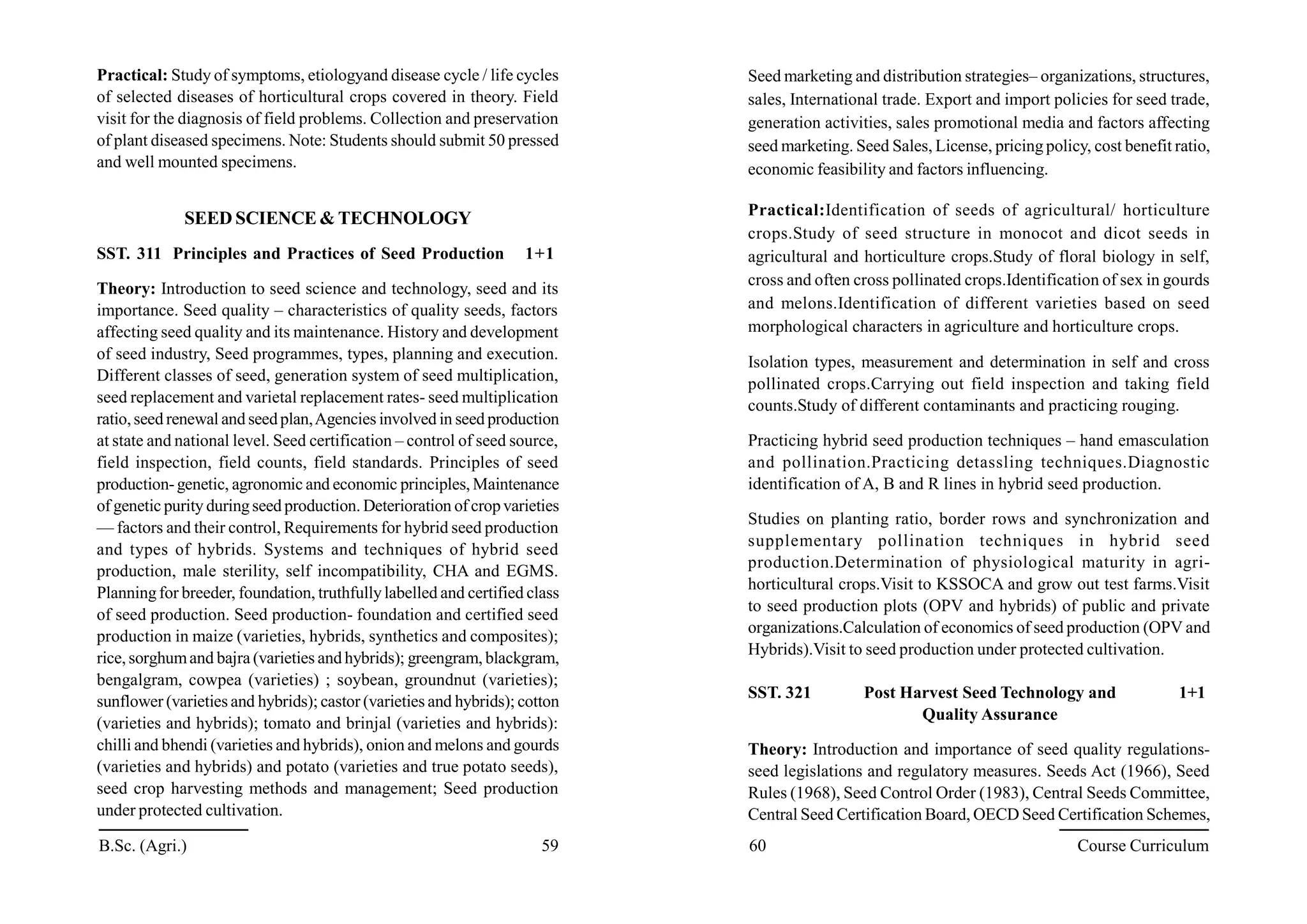 Practical: Study of symptoms, etiologyand disease cycle / life cycles
of selected diseases of horticultural crops covered in theory. Field
visit for the diagnosis of field problems. Collection and preservation
of plant diseased specimens. Note: Students should submit 50 pressed
and well mounted specimens.
SEED SCIENCE & TECHNOLOGY
SST. 311 Principles and Practices of Seed Production 1+1
Theory: Introduction to seed science and technology, seed and its
importance. Seed quality – characteristics of quality seeds, factors
affecting seed quality and its maintenance. History and development
of seed industry, Seed programmes, types, planning and execution.
Different classes of seed, generation system of seed multiplication,
seed replacement and varietal replacement rates- seed multiplication
ratio,seed renewal and seedplan,Agencies involved in seed production
at state and national level. Seed certification – control of seed source,
field inspection, field counts, field standards. Principles of seed
production-genetic, agronomic and economic principles, Maintenance
of genetic purity duringseed production. Deterioration of cropvarieties
— factors and their control, Requirements for hybrid seed production
and types of hybrids. Systems and techniques of hybrid seed
production, male sterility, self incompatibility, CHA and EGMS.
Planningfor breeder, foundation, truthfullylabelled and certified class
of seed production. Seed production- foundation and certified seed
production in maize (varieties, hybrids, synthetics and composites);
rice, sorghumand bajra (varieties and hybrids); greengram, blackgram,
bengalgram, cowpea (varieties) ; soybean, groundnut (varieties);
sunflower (varieties and hybrids); castor (varieties and hybrids); cotton
(varieties and hybrids); tomato and brinjal (varieties and hybrids):
chilli and bhendi (varieties and hybrids), onion and melons and gourds
(varieties and hybrids) and potato (varieties and true potato seeds),
seed crop harvesting methods and management; Seed production
under protected cultivation.
Seed marketing and distribution strategies– organizations, structures,
sales, International trade. Export and import policies for seed trade,
generation activities, sales promotional media and factors affecting
seed marketing. Seed Sales, License, pricing policy, cost benefit ratio,
economic feasibility and factors influencing.
Practical:Identification of seeds of agricultural/ horticulture
crops.Study of seed structure in monocot and dicot seeds in
agricultural and horticulture crops.Study of floral biology in self,
cross and often cross pollinated crops.Identification of sex in gourds
and melons.Identification of different varieties based on seed
morphological characters in agriculture and horticulture crops.
Isolation types, measurement and determination in self and cross
pollinated crops.Carrying out field inspection and taking field
counts.Study of different contaminants and practicing rouging.
Practicing hybrid seed production techniques – hand emasculation
and pollination.Practicing detassling techniques.Diagnostic
identification of A, B and R lines in hybrid seed production.
Studies on planting ratio, border rows and synchronization and
supplementary pollination techniques in hybrid seed
production.Determination of physiological maturity in agri-
horticultural crops.Visit to KSSOCA and grow out test farms.Visit
to seed production plots (OPV and hybrids) of public and private
organizations.Calculation of economics of seed production (OPV and
Hybrids).Visit to seed production under protected cultivation.
SST. 321 Post Harvest Seed Technology and 1+1
Quality Assurance
Theory: Introduction and importance of seed quality regulations-
seed legislations and regulatory measures. Seeds Act (1966), Seed
Rules (1968), Seed Control Order (1983), Central Seeds Committee,
Central Seed Certification Board, OECD Seed Certification Schemes,
B.Sc. (Agri.) 59 60 Course Curriculum
 
