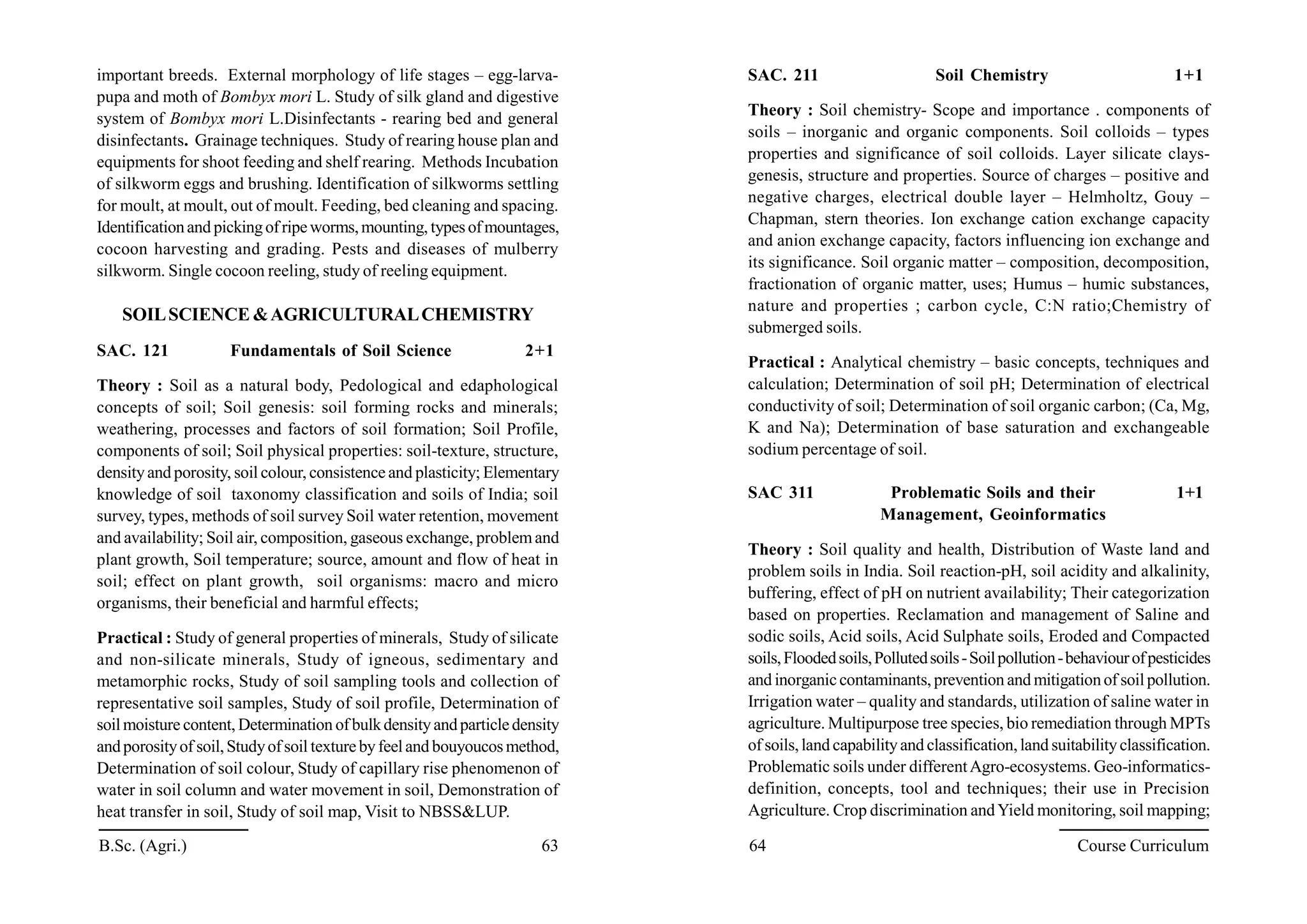 important breeds. External morphology of life stages – egg-larva-
pupa and moth of Bombyx mori L. Study of silk gland and digestive
system of Bombyx mori L.Disinfectants - rearing bed and general
disinfectants. Grainage techniques. Study of rearing house plan and
equipments for shoot feeding and shelf rearing. Methods Incubation
of silkworm eggs and brushing. Identification of silkworms settling
for moult, at moult, out of moult. Feeding, bed cleaning and spacing.
Identificationand pickingofripeworms,mounting, typesofmountages,
cocoon harvesting and grading. Pests and diseases of mulberry
silkworm. Single cocoon reeling, study of reeling equipment.
SOILSCIENCE &AGRICULTURALCHEMISTRY
SAC. 121 Fundamentals of Soil Science 2+1
Theory : Soil as a natural body, Pedological and edaphological
concepts of soil; Soil genesis: soil forming rocks and minerals;
weathering, processes and factors of soil formation; Soil Profile,
components of soil; Soil physical properties: soil-texture, structure,
densityand porosity, soil colour, consistence and plasticity; Elementary
knowledge of soil taxonomy classification and soils of India; soil
survey, types, methods of soil survey Soil water retention, movement
and availability; Soil air, composition, gaseous exchange, problemand
plant growth, Soil temperature; source, amount and flow of heat in
soil; effect on plant growth, soil organisms: macro and micro
organisms, their beneficial and harmful effects;
Practical : Study of general properties of minerals, Study of silicate
and non-silicate minerals, Study of igneous, sedimentary and
metamorphic rocks, Study of soil sampling tools and collection of
representative soil samples, Study of soil profile, Determination of
soilmoisture content, Determination ofbulkdensityandparticledensity
andporosityof soil,Studyofsoil texturebyfeeland bouyoucosmethod,
Determination of soil colour, Study of capillary rise phenomenon of
water in soil column and water movement in soil, Demonstration of
heat transfer in soil, Study of soil map, Visit to NBSS&LUP.
B.Sc. (Agri.) 63 64 Course Curriculum
SAC. 211 Soil Chemistry 1+1
Theory : Soil chemistry- Scope and importance . components of
soils – inorganic and organic components. Soil colloids – types
properties and significance of soil colloids. Layer silicate clays-
genesis, structure and properties. Source of charges – positive and
negative charges, electrical double layer – Helmholtz, Gouy –
Chapman, stern theories. Ion exchange cation exchange capacity
and anion exchange capacity, factors influencing ion exchange and
its significance. Soil organic matter – composition, decomposition,
fractionation of organic matter, uses; Humus – humic substances,
nature and properties ; carbon cycle, C:N ratio;Chemistry of
submerged soils.
Practical : Analytical chemistry – basic concepts, techniques and
calculation; Determination of soil pH; Determination of electrical
conductivity of soil; Determination of soil organic carbon; (Ca, Mg,
K and Na); Determination of base saturation and exchangeable
sodium percentage of soil.
SAC 311 Problematic Soils and their 1+1
Management, Geoinformatics
Theory : Soil quality and health, Distribution of Waste land and
problem soils in India. Soil reaction-pH, soil acidity and alkalinity,
buffering, effect of pH on nutrient availability; Their categorization
based on properties. Reclamation and management of Saline and
sodic soils, Acid soils, Acid Sulphate soils, Eroded and Compacted
soils,Floodedsoils,Pollutedsoils-Soilpollution-behaviourofpesticides
and inorganiccontaminants, prevention and mitigationof soilpollution.
Irrigation water – quality and standards, utilization of saline water in
agriculture. Multipurpose tree species, bio remediation through MPTs
of soils,land capabilityand classification,land suitabilityclassification.
Problematic soils under differentAgro-ecosystems. Geo-informatics-
definition, concepts, tool and techniques; their use in Precision
Agriculture. Crop discrimination andYield monitoring, soil mapping;
 
