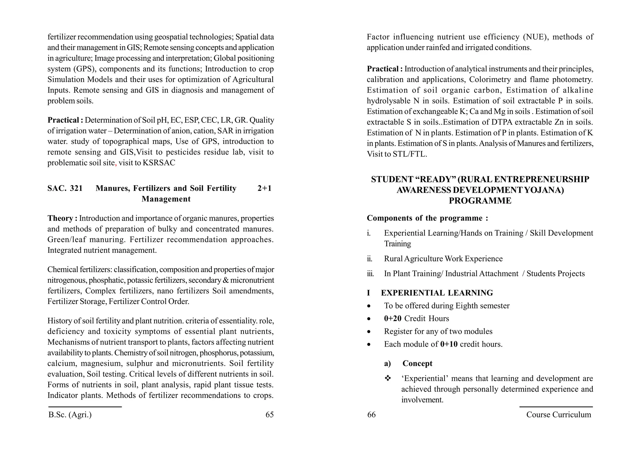 B.Sc. (Agri.) 65 66 Course Curriculum
fertilizer recommendation using geospatial technologies; Spatial data
andtheir management inGIS;Remotesensingconceptsandapplication
in agriculture; Image processing and interpretation; Global positioning
system (GPS), components and its functions; Introduction to crop
Simulation Models and their uses for optimization of Agricultural
Inputs. Remote sensing and GIS in diagnosis and management of
problem soils.
Practical : Determination of Soil pH, EC, ESP, CEC, LR, GR. Quality
of irrigation water – Determination of anion, cation, SAR in irrigation
water. study of topographical maps, Use of GPS, introduction to
remote sensing and GIS,Visit to pesticides residue lab, visit to
problematic soil site, visit to KSRSAC
SAC. 321 Manures, Fertilizers and Soil Fertility 2+1
Management
Theory : Introduction and importance of organic manures, properties
and methods of preparation of bulky and concentrated manures.
Green/leaf manuring. Fertilizer recommendation approaches.
Integrated nutrient management.
Chemicalfertilizers: classification,composition andproperties of major
nitrogenous, phosphatic, potassicfertilizers,secondary&micronutrient
fertilizers, Complex fertilizers, nano fertilizers Soil amendments,
Fertilizer Storage, Fertilizer Control Order.
History of soil fertility and plant nutrition. criteria of essentiality. role,
deficiency and toxicity symptoms of essential plant nutrients,
Mechanisms of nutrient transport to plants, factors affecting nutrient
availabilitytoplants. Chemistryofsoilnitrogen, phosphorus,potassium,
calcium, magnesium, sulphur and micronutrients. Soil fertility
evaluation, Soil testing. Critical levels of different nutrients in soil.
Forms of nutrients in soil, plant analysis, rapid plant tissue tests.
Indicator plants. Methods of fertilizer recommendations to crops.
Factor influencing nutrient use efficiency (NUE), methods of
application under rainfed and irrigated conditions.
Practical : Introduction of analytical instruments and their principles,
calibration and applications, Colorimetry and flame photometry.
Estimation of soil organic carbon, Estimation of alkaline
hydrolysable N in soils. Estimation of soil extractable P in soils.
Estimation of exchangeable K; Ca and Mg in soils . Estimation of soil
extractable S in soils..Estimation of DTPA extractable Zn in soils.
Estimation of N in plants. Estimation of P in plants. Estimation of K
in plants. Estimation of S in plants.Analysis of Manures and fertilizers,
Visit to STL/FTL.
STUDENT “READY” (RURAL ENTREPRENEURSHIP
AWARENESS DEVELOPMENTYOJANA)
PROGRAMME
Components of the programme :
i. Experiential Learning/Hands on Training / Skill Development
Training
ii. RuralAgriculture Work Experience
iii. In Plant Training/ Industrial Attachment / Students Projects
I EXPERIENTIAL LEARNING
 To be offered during Eighth semester
 0+20 Credit Hours
 Register for any of two modules
 Each module of 0+10 credit hours.
a) Concept
 ‘Experiential’ means that learning and development are
achieved through personally determined experience and
involvement.
 