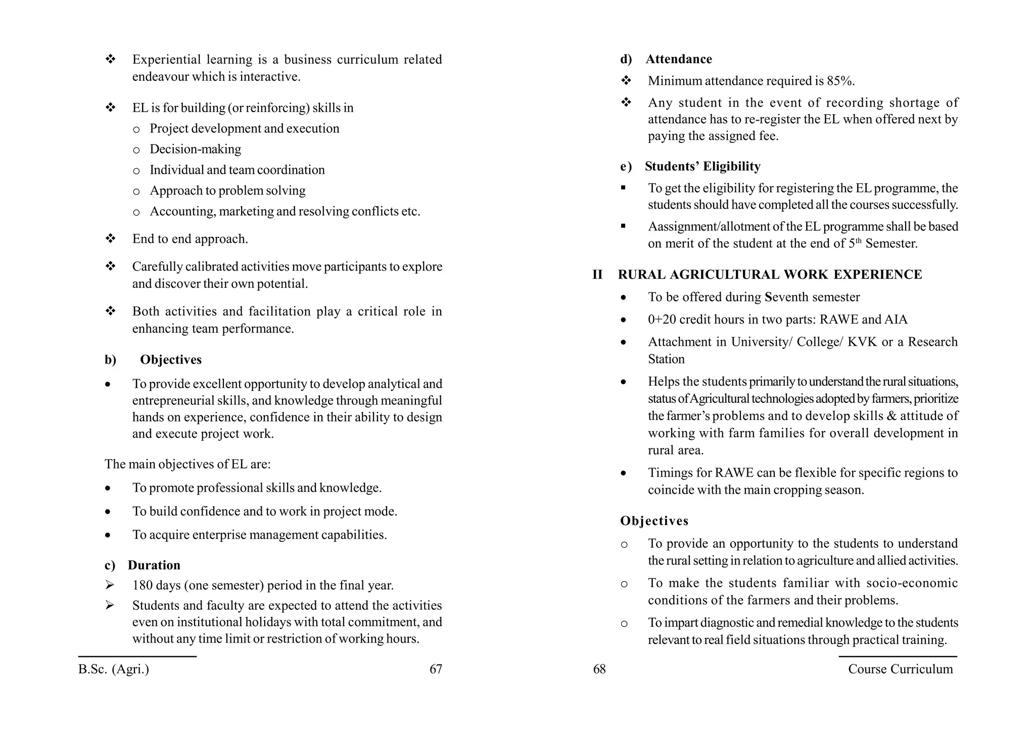  Experiential learning is a business curriculum related
endeavour which is interactive.
 EL is for building (or reinforcing) skills in
o Project development and execution
o Decision-making
o Individual and team coordination
o Approach to problem solving
o Accounting, marketing and resolving conflicts etc.
 End to end approach.
 Carefully calibrated activities move participants to explore
and discover their own potential.
 Both activities and facilitation play a critical role in
enhancing team performance.
b) Objectives
 To provide excellent opportunity to develop analytical and
entrepreneurial skills, and knowledge through meaningful
hands on experience, confidence in their ability to design
and execute project work.
The main objectives of EL are:
 To promote professional skills and knowledge.
 To build confidence and to work in project mode.
 To acquire enterprise management capabilities.
c) Duration
 180 days (one semester) period in the final year.
 Students and faculty are expected to attend the activities
even on institutional holidays with total commitment, and
without any time limit or restriction of working hours.
d) Attendance
 Minimum attendance required is 85%.
 Any student in the event of recording shortage of
attendance has to re-register the EL when offered next by
paying the assigned fee.
e) Students’ Eligibility
 To get the eligibility for registering the ELprogramme, the
students should have completed all the courses successfully.
 Aassignment/allotment of the EL programme shall be based
on merit of the student at the end of 5th
Semester.
II RURAL AGRICULTURAL WORK EXPERIENCE
 To be offered during Seventh semester
 0+20 credit hours in two parts: RAWE and AIA
 Attachment in University/ College/ KVK or a Research
Station
 Helps the studentsprimarilytounderstandtheruralsituations,
statusofAgriculturaltechnologiesadoptedbyfarmers,prioritize
thefarmer’s problems and to develop skills & attitude of
working with farm families for overall development in
rural area.
 Timings for RAWE can be flexible for specific regions to
coincide with the main cropping season.
Objectives
o To provide an opportunity to the students to understand
theruralsettinginrelationtoagriculture and allied activities.
o To make the students familiar with socio-economic
conditions of the farmers and their problems.
o To impartdiagnostic and remedial knowledge to the students
relevantto realfield situations through practical training.
B.Sc. (Agri.) 67 68 Course Curriculum
 