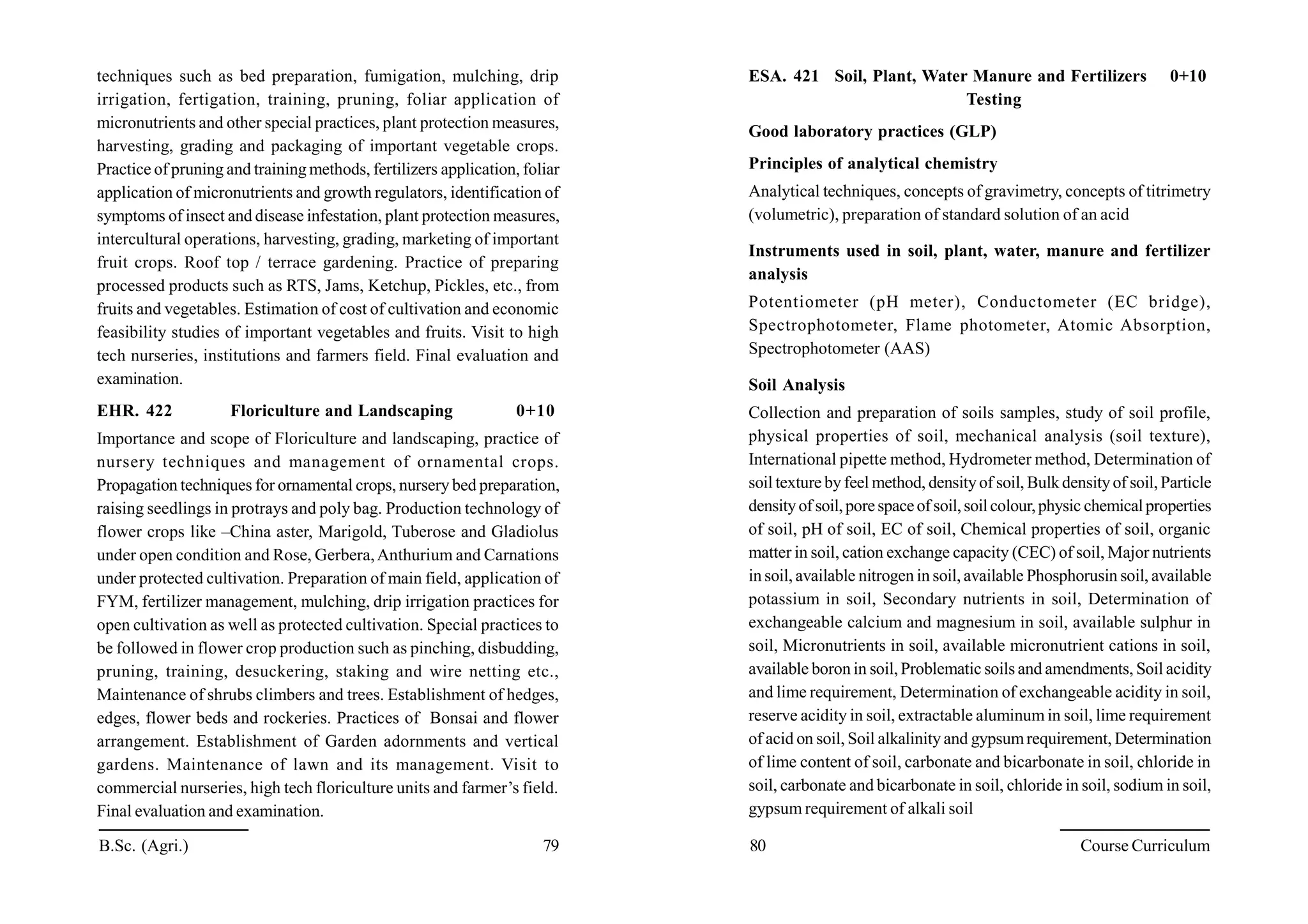 B.Sc. (Agri.) 79 80 Course Curriculum
techniques such as bed preparation, fumigation, mulching, drip
irrigation, fertigation, training, pruning, foliar application of
micronutrients and other special practices, plant protection measures,
harvesting, grading and packaging of important vegetable crops.
Practice of pruning and training methods, fertilizers application, foliar
application of micronutrients and growth regulators, identification of
symptoms of insect and disease infestation, plant protection measures,
intercultural operations, harvesting, grading, marketing of important
fruit crops. Roof top / terrace gardening. Practice of preparing
processed products such as RTS, Jams, Ketchup, Pickles, etc., from
fruits and vegetables. Estimation of cost of cultivation and economic
feasibility studies of important vegetables and fruits. Visit to high
tech nurseries, institutions and farmers field. Final evaluation and
examination.
EHR. 422 Floriculture and Landscaping 0+10
Importance and scope of Floriculture and landscaping, practice of
nursery techniques and management of ornamental crops.
Propagation techniques for ornamental crops, nursery bed preparation,
raising seedlings in protrays and poly bag. Production technology of
flower crops like –China aster, Marigold, Tuberose and Gladiolus
under open condition and Rose, Gerbera,Anthurium and Carnations
under protected cultivation. Preparation of main field, application of
FYM, fertilizer management, mulching, drip irrigation practices for
open cultivation as well as protected cultivation. Special practices to
be followed in flower crop production such as pinching, disbudding,
pruning, training, desuckering, staking and wire netting etc.,
Maintenance of shrubs climbers and trees. Establishment of hedges,
edges, flower beds and rockeries. Practices of Bonsai and flower
arrangement. Establishment of Garden adornments and vertical
gardens. Maintenance of lawn and its management. Visit to
commercial nurseries, high tech floriculture units and farmer’s field.
Final evaluation and examination.
ESA. 421 Soil, Plant, Water Manure and Fertilizers 0+10
Testing
Good laboratory practices (GLP)
Principles of analytical chemistry
Analytical techniques, concepts of gravimetry, concepts of titrimetry
(volumetric), preparation of standard solution of an acid
Instruments used in soil, plant, water, manure and fertilizer
analysis
Potentiometer (pH meter), Conductometer (EC bridge),
Spectrophotometer, Flame photometer, Atomic Absorption,
Spectrophotometer (AAS)
Soil Analysis
Collection and preparation of soils samples, study of soil profile,
physical properties of soil, mechanical analysis (soil texture),
International pipette method, Hydrometer method, Determination of
soil texture by feel method, densityof soil, Bulkdensityof soil, Particle
densityof soil,porespaceof soil,soilcolour,physic chemicalproperties
of soil, pH of soil, EC of soil, Chemical properties of soil, organic
matter in soil, cation exchange capacity (CEC) of soil, Major nutrients
in soil, available nitrogen in soil, available Phosphorusin soil, available
potassium in soil, Secondary nutrients in soil, Determination of
exchangeable calcium and magnesium in soil, available sulphur in
soil, Micronutrients in soil, available micronutrient cations in soil,
available boron in soil, Problematic soils and amendments, Soil acidity
and lime requirement, Determination of exchangeable acidity in soil,
reserve acidity in soil, extractable aluminum in soil, lime requirement
of acid on soil, Soil alkalinity and gypsumrequirement, Determination
of lime content of soil, carbonate and bicarbonate in soil, chloride in
soil, carbonate and bicarbonate in soil, chloride in soil, sodium in soil,
gypsum requirement of alkali soil
 